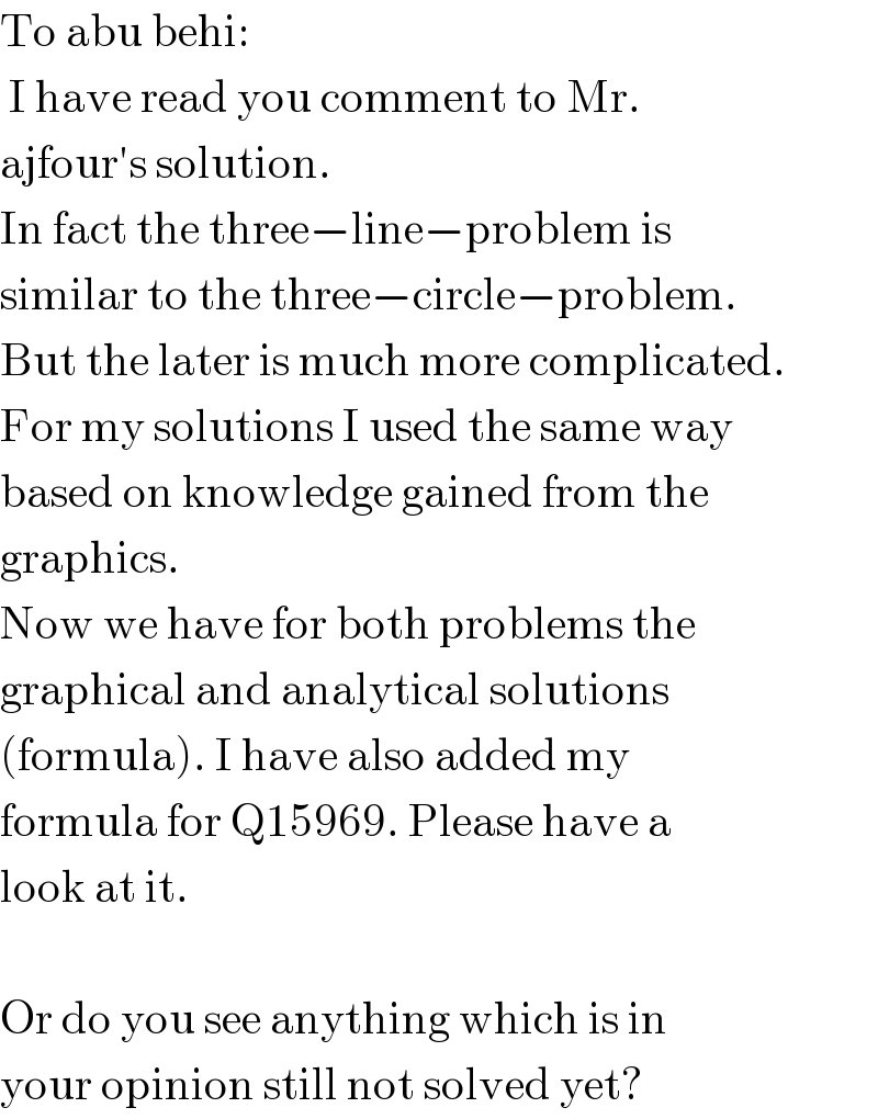 To abu behi:   I have read you comment to Mr.  ajfour′s solution.  In fact the three−line−problem is  similar to the three−circle−problem.  But the later is much more complicated.  For my solutions I used the same way  based on knowledge gained from the  graphics.  Now we have for both problems the  graphical and analytical solutions   (formula). I have also added my  formula for Q15969. Please have a  look at it.    Or do you see anything which is in  your opinion still not solved yet?  