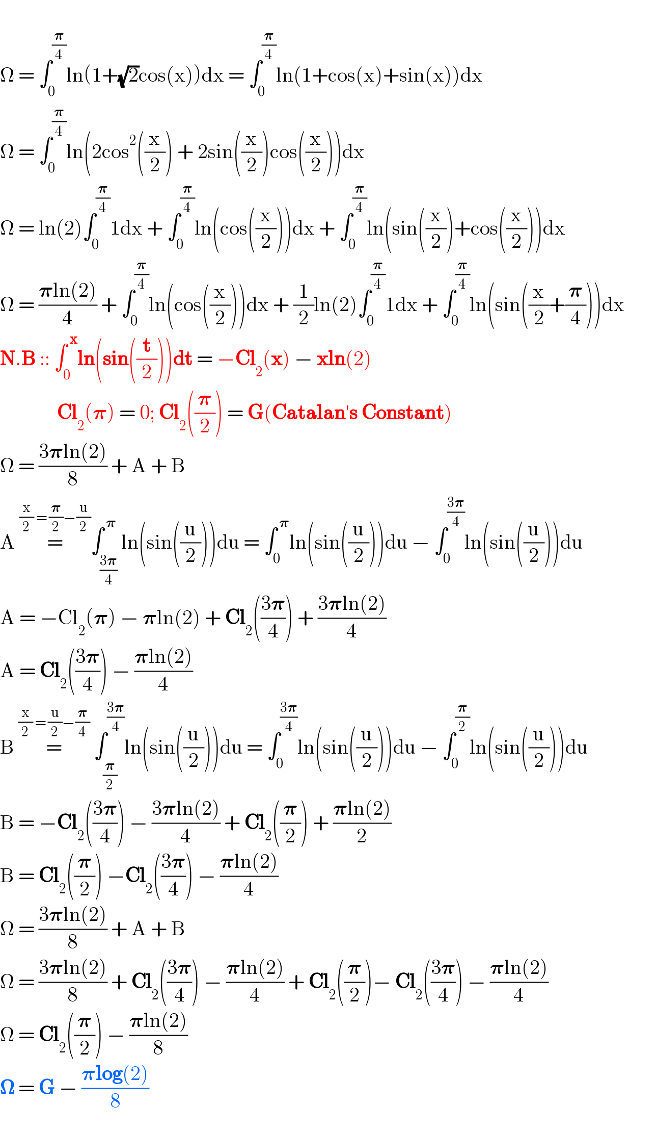   Ω = ∫_0 ^(𝛑/4) ln(1+(√2)cos(x))dx = ∫_0 ^(𝛑/4) ln(1+cos(x)+sin(x))dx  Ω = ∫_0 ^(𝛑/4) ln(2cos^2 ((x/2)) + 2sin((x/2))cos((x/2)))dx       Ω = ln(2)∫_0 ^(𝛑/4) 1dx + ∫_0 ^(𝛑/4) ln(cos((x/2)))dx + ∫_0 ^(𝛑/4) ln(sin((x/2))+cos((x/2)))dx       Ω = ((𝛑ln(2))/4) + ∫_0 ^(𝛑/4) ln(cos((x/2)))dx + (1/2)ln(2)∫_0 ^(𝛑/4) 1dx + ∫_0 ^(𝛑/4) ln(sin((x/2)+(𝛑/4)))dx          N.B :: ∫_0 ^( x) ln(sin((t/2)))dt = −Cl_2 (x) − xln(2)                Cl_2 (𝛑) = 0; Cl_2 ((𝛑/2)) = G(Catalan′s Constant)  Ω = ((3𝛑ln(2))/8) + A + B  A =^((x/2) = (𝛑/2)−(u/2)) ∫_((3𝛑)/4) ^( 𝛑) ln(sin((u/2)))du = ∫_0 ^( 𝛑) ln(sin((u/2)))du − ∫_0 ^((3𝛑)/4) ln(sin((u/2)))du  A = −Cl_2 (𝛑) − 𝛑ln(2) + Cl_2 (((3𝛑)/4)) + ((3𝛑ln(2))/4)  A = Cl_2 (((3𝛑)/4)) − ((𝛑ln(2))/4)  B =^((x/2) = (u/2)−(𝛑/4))  ∫_(𝛑/2) ^((3𝛑)/4) ln(sin((u/2)))du = ∫_0 ^((3𝛑)/4) ln(sin((u/2)))du − ∫_0 ^(𝛑/2) ln(sin((u/2)))du  B = −Cl_2 (((3𝛑)/4)) − ((3𝛑ln(2))/4) + Cl_2 ((𝛑/2)) + ((𝛑ln(2))/2)  B = Cl_2 ((𝛑/2)) −Cl_2 (((3𝛑)/4)) − ((𝛑ln(2))/4)  Ω = ((3𝛑ln(2))/8) + A + B  Ω = ((3𝛑ln(2))/8) + Cl_2 (((3𝛑)/4)) − ((𝛑ln(2))/4) + Cl_2 ((𝛑/2))− Cl_2 (((3𝛑)/4)) − ((𝛑ln(2))/4)  Ω = Cl_2 ((𝛑/2)) − ((𝛑ln(2))/8)  𝛀 = G − ((𝛑log(2))/8)  