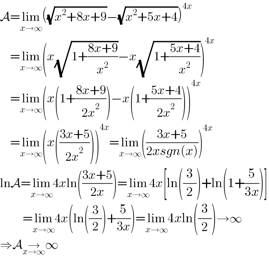 A=lim_(x→∞) ((√(x^2 +8x+9))−(√(x^2 +5x+4)))^(4x)       =lim_(x→∞) (x(√(1+((8x+9)/x^2 )))−x(√(1+((5x+4)/x^2 ))))^(4x)       =lim_(x→∞) (x(1+((8x+9)/(2x^2 )))−x(1+((5x+4)/(2x^2 ))))^(4x)       =lim_(x→∞) (x(((3x+5)/(2x^2 ))))^(4x) =lim_(x→∞) (((3x+5)/(2xsgn(x))))^(4x)   lnA=lim_(x→∞) 4xln(((3x+5)/(2x)))=lim_(x→∞) 4x[ln((3/2))+ln(1+(5/(3x)))]           =lim_(x→∞) 4x(ln((3/2))+(5/(3x)))=lim_(x→∞) 4xln((3/2))→∞  ⇒A→_(x→∞) ∞  