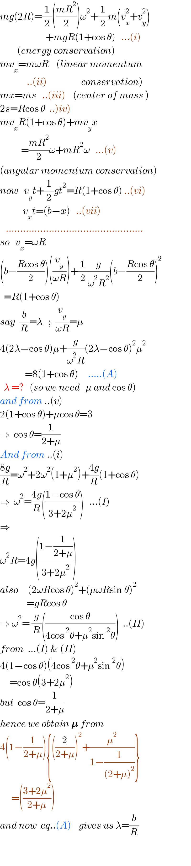 mg(2R)=(1/2)(((mR^2 )/2))ω^2 +(1/2)m(v_x ^2 +v_y ^2 )                          +mgR(1+cos θ)   ...(i)           (energy conservation)  mv_x =mωR    (linear momentum                 ..(ii)                  conservation)  mx=ms   ..(iii)    (center of mass )  2s=Rcos θ  ..)iv)  mv_x R(1+cos θ)+mv_y x             =((mR^2 )/2)ω+mR^2 ω   ...(v)  (angular momentum conservation)  now   v_y t+(1/2)gt^2 =R(1+cos θ) ..(vi)              v_x t=(b−x)   ..(vii)     ................................................  so   v_x =ωR  (b−((Rcos θ)/2))((v_y /(ωR)))+(1/2)(g/(ω^2 R^2 ))(b−((Rcos θ)/2))^2     =R(1+cos θ)  say  (b/R)=λ   ;  (v_y /(ωR))=μ  4(2λ−cos θ)μ+(g/(ω^2 R))(2λ−cos θ)^2 μ^2                =8(1+cos θ)     .....(A)    λ =?   (so we need   μ and cos θ)  and from ..(v)  2(1+cos θ)+μcos θ=3  ⇒  cos θ=(1/(2+μ))  And from ..(i)  ((8g)/R)=ω^2 +2ω^2 (1+μ^2 )+((4g)/R)(1+cos θ)  ⇒  ω^2 =((4g)/R)(((1−cos θ)/(3+2μ^2 )))   ...(I)  ⇒    ω^2 R=4g(((1−(1/(2+μ)))/(3+2μ^2 )))  also     (2ωRcos θ)^2 +(μωRsin θ)^2                 =gRcos θ  ⇒ ω^2 = (g/R)(((cos θ)/(4cos^2 θ+μ^2 sin^2 θ)))  ..(II)  from  ...(I) & (II)  4(1−cos θ)(4cos^2 θ+μ^2 sin^2 θ)       =cos θ(3+2μ^2 )  but  cos θ=(1/(2+μ))  hence we obtain 𝛍 from  4(1−(1/(2+μ))){((2/(2+μ)))^2 +(μ^2 /(1−(1/((2+μ)^2 ))))}        =(((3+2μ^2 )/(2+μ)))  and now  eq..(A)    gives us λ=(b/R)      