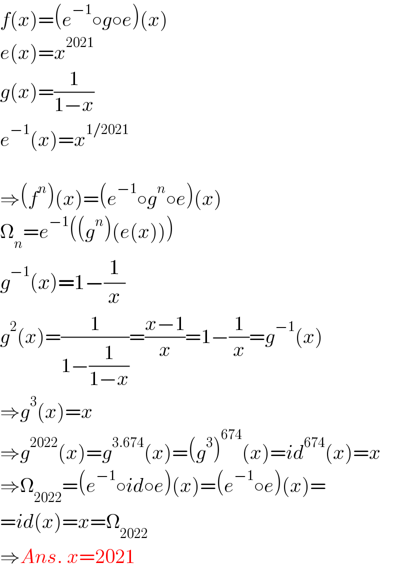 f(x)=(e^(−1) ○g○e)(x)  e(x)=x^(2021)   g(x)=(1/(1−x))  e^(−1) (x)=x^(1/2021)     ⇒(f^n )(x)=(e^(−1) ○g^n ○e)(x)  Ω_n =e^(−1) ((g^n )(e(x)))  g^(−1) (x)=1−(1/x)  g^2 (x)=(1/(1−(1/(1−x))))=((x−1)/x)=1−(1/x)=g^(−1) (x)  ⇒g^3 (x)=x  ⇒g^(2022) (x)=g^(3.674) (x)=(g^3 )^(674) (x)=id^(674) (x)=x  ⇒Ω_(2022) =(e^(−1) ○id○e)(x)=(e^(−1) ○e)(x)=  =id(x)=x=Ω_(2022)   ⇒Ans. x=2021  