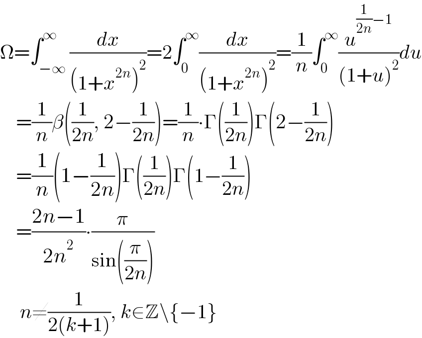 Ω=∫_(−∞) ^∞ (dx/((1+x^(2n) )^2 ))=2∫_0 ^∞ (dx/((1+x^(2n) )^2 ))=(1/n)∫_0 ^∞ (u^((1/(2n))−1) /((1+u)^2 ))du      =(1/n)β((1/(2n)), 2−(1/(2n)))=(1/n)∙Γ((1/(2n)))Γ(2−(1/(2n)))      =(1/n)(1−(1/(2n)))Γ((1/(2n)))Γ(1−(1/(2n)))      =((2n−1)/(2n^2 ))∙(π/(sin((π/(2n)))))       n≠(1/(2(k+1))), k∈Z\{−1}  