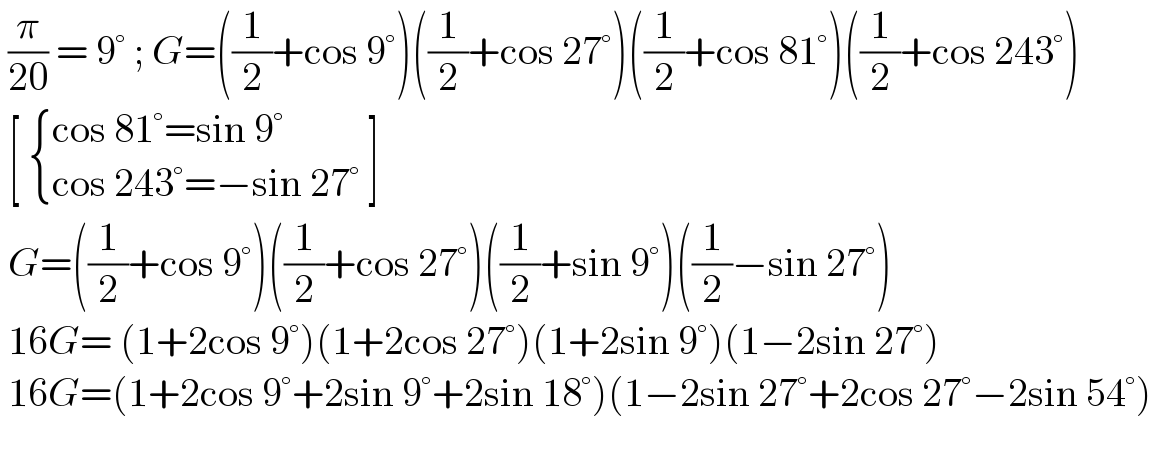 (π/(20)) = 9° ; G=((1/2)+cos 9°)((1/2)+cos 27°)((1/2)+cos 81°)((1/2)+cos 243°)   [  { ((cos 81°=sin 9°)),((cos 243°=−sin 27° )) :}]   G=((1/2)+cos 9°)((1/2)+cos 27°)((1/2)+sin 9°)((1/2)−sin 27°)   16G= (1+2cos 9°)(1+2cos 27°)(1+2sin 9°)(1−2sin 27°)   16G=(1+2cos 9°+2sin 9°+2sin 18°)(1−2sin 27°+2cos 27°−2sin 54°)    