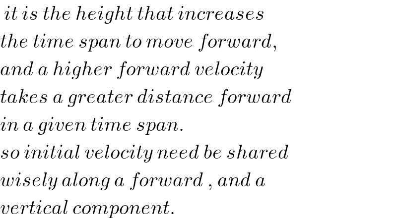  it is the height that increases  the time span to move forward,  and a higher forward velocity  takes a greater distance forward  in a given time span.  so initial velocity need be shared  wisely along a forward , and a  vertical component.  