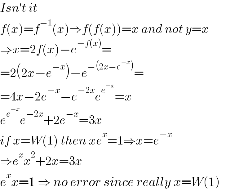 Isn′t it  f(x)=f^(−1) (x)⇒f(f(x))=x and not y=x  ⇒x=2f(x)−e^(−f(x)) =  =2(2x−e^(−x) )−e^(−(2x−e^(−x) )) =  =4x−2e^(−x) −e^(−2x) e^e^(−x)  =x  e^e^(−x)  e^(−2x) +2e^(−x) =3x  if x=W(1) then xe^x =1⇒x=e^(−x)   ⇒e^x x^2 +2x=3x  e^x x=1 ⇒ no error since really x=W(1)  