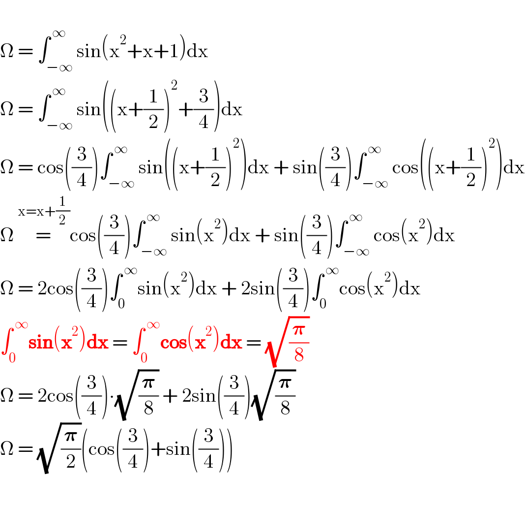   Ω = ∫_(−∞) ^( ∞) sin(x^2 +x+1)dx  Ω = ∫_(−∞) ^( ∞) sin((x+(1/2))^2 +(3/4))dx  Ω = cos((3/4))∫_(−∞) ^( ∞) sin((x+(1/2))^2 )dx + sin((3/4))∫_(−∞) ^( ∞) cos((x+(1/2))^2 )dx  Ω =^(x=x+(1/2)) cos((3/4))∫_(−∞) ^( ∞) sin(x^2 )dx + sin((3/4))∫_(−∞) ^( ∞) cos(x^2 )dx  Ω = 2cos((3/4))∫_0 ^( ∞) sin(x^2 )dx + 2sin((3/4))∫_0 ^( ∞) cos(x^2 )dx  ∫_0 ^( ∞) sin(x^2 )dx = ∫_0 ^( ∞) cos(x^2 )dx = (√(𝛑/8))  Ω = 2cos((3/4))∙(√(𝛑/8)) + 2sin((3/4))(√(𝛑/8))  Ω = (√(𝛑/2))(cos((3/4))+sin((3/4)))    
