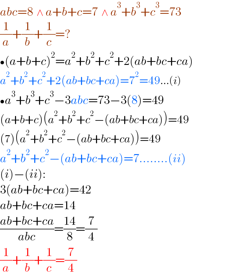 abc=8  ∧ a+b+c=7  ∧ a^3 +b^3 +c^3 =73  (1/a)+(1/b)+(1/c)=?  •(a+b+c)^2 =a^2 +b^2 +c^2 +2(ab+bc+ca)  a^2 +b^2 +c^2 +2(ab+bc+ca)=7^2 =49...(i)  •a^3 +b^3 +c^3 −3abc=73−3(8)=49  (a+b+c)(a^2 +b^2 +c^2 −(ab+bc+ca))=49  (7)(a^2 +b^2 +c^2 −(ab+bc+ca))=49  a^2 +b^2 +c^2 −(ab+bc+ca)=7........(ii)  (i)−(ii):  3(ab+bc+ca)=42  ab+bc+ca=14  ((ab+bc+ca)/(abc))=((14)/8)=(7/4)  (1/a)+(1/b)+(1/c)=(7/4)  