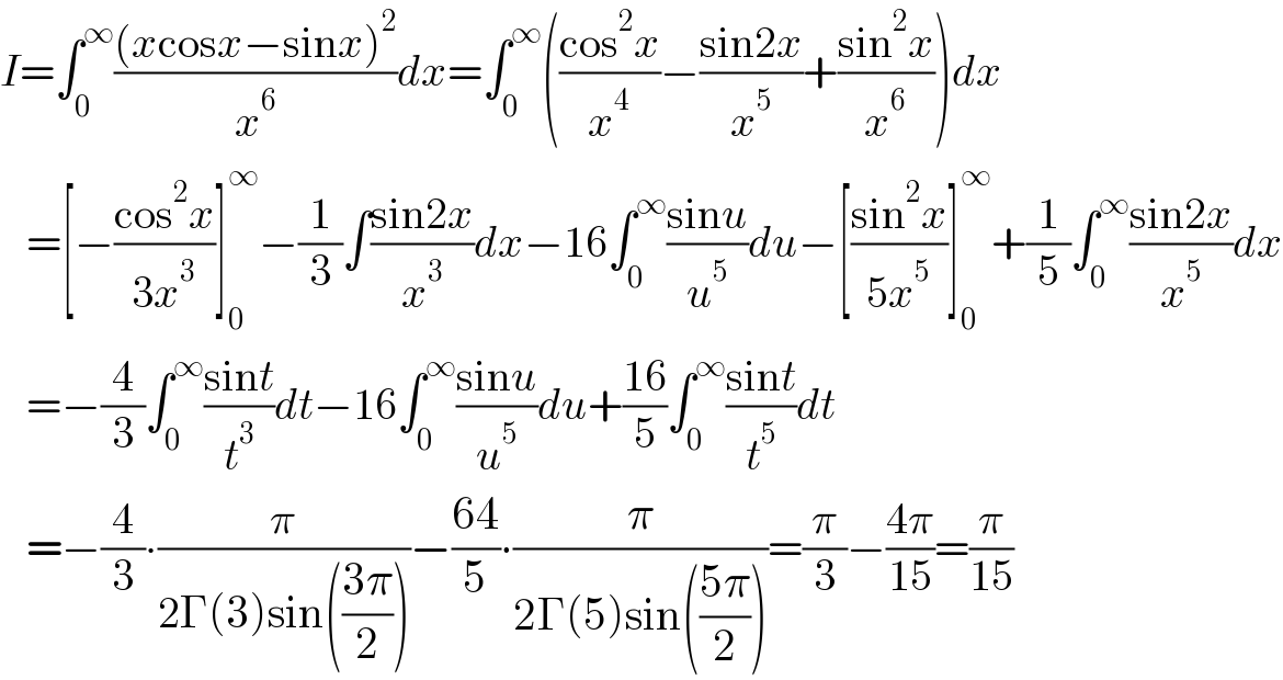 I=∫_0 ^∞ (((xcosx−sinx)^2 )/x^6 )dx=∫_0 ^∞ (((cos^2 x)/x^4 )−((sin2x)/x^5 )+((sin^2 x)/x^6 ))dx     =[−((cos^2 x)/(3x^3 ))]_0 ^∞ −(1/3)∫((sin2x)/x^3 )dx−16∫_0 ^∞ ((sinu)/u^5 )du−[((sin^2 x)/(5x^5 ))]_0 ^∞ +(1/5)∫_0 ^∞ ((sin2x)/x^5 )dx     =−(4/3)∫_0 ^∞ ((sint)/t^3 )dt−16∫_0 ^∞ ((sinu)/u^5 )du+((16)/5)∫_0 ^∞ ((sint)/t^5 )dt     =−(4/3)∙(π/(2Γ(3)sin(((3π)/2))))−((64)/5)∙(π/(2Γ(5)sin(((5π)/2))))=(π/3)−((4π)/(15))=(π/(15))  