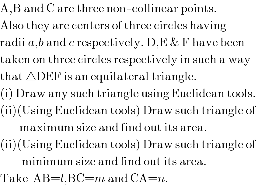A,B and C are three non-collinear points.  Also they are centers of three circles having  radii a,b and c respectively. D,E & F have been   taken on three circles respectively in such a way  that △DEF is an equilateral triangle.  (i) Draw any such triangle using Euclidean tools.  (ii)(Using Euclidean tools) Draw such triangle of           maximum size and find out its area.  (ii)(Using Euclidean tools) Draw such triangle of           minimum size and find out its area.  Take  AB=l,BC=m and CA=n.  