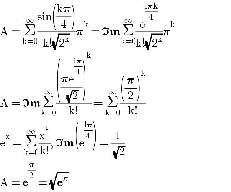 A = Σ_(k=0) ^∞ ((sin(((k𝛑)/4)))/(k!(√2^k )))𝛑^k  = ImΣ_(k=0) ^∞ (e^((i𝛑k)/4) /(k!(√2^k )))𝛑^k   A = ImΣ_(k=0) ^∞ (((((𝛑e^((i𝛑)/4) )/( (√2))))^k )/(k!)) = Σ_(k=0) ^∞ ((((𝛑/2))^k )/(k!))  e^x  = Σ_(k=0) ^∞ (x^k /(k!)), Im(e^((i𝛑)/4) ) = (1/( (√2)))  A = e^(𝛑/2)  = (√e^𝛑 )  