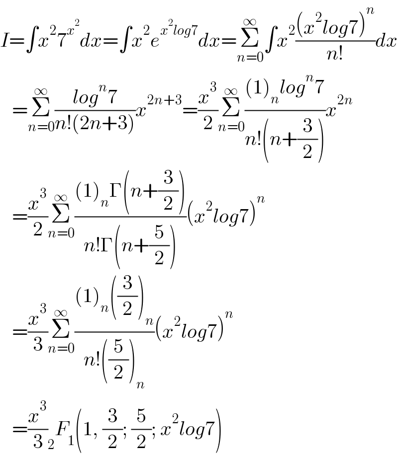 I=∫x^2 7^x^2  dx=∫x^2 e^(x^2 log7) dx=Σ_(n=0) ^∞ ∫x^2 (((x^2 log7)^n )/(n!))dx     =Σ_(n=0) ^∞ ((log^n 7)/(n!(2n+3)))x^(2n+3) =(x^3 /2)Σ_(n=0) ^∞ (((1)_n log^n 7)/(n!(n+(3/2))))x^(2n)      =(x^3 /2)Σ_(n=0) ^∞ (((1)_n Γ(n+(3/2)))/(n!Γ(n+(5/2))))(x^2 log7)^n      =(x^3 /3)Σ_(n=0) ^∞ (((1)_n ((3/2))_n )/(n!((5/2))_n ))(x^2 log7)^n      =(x^3 /3) _2 F_1 (1, (3/2); (5/2); x^2 log7)  