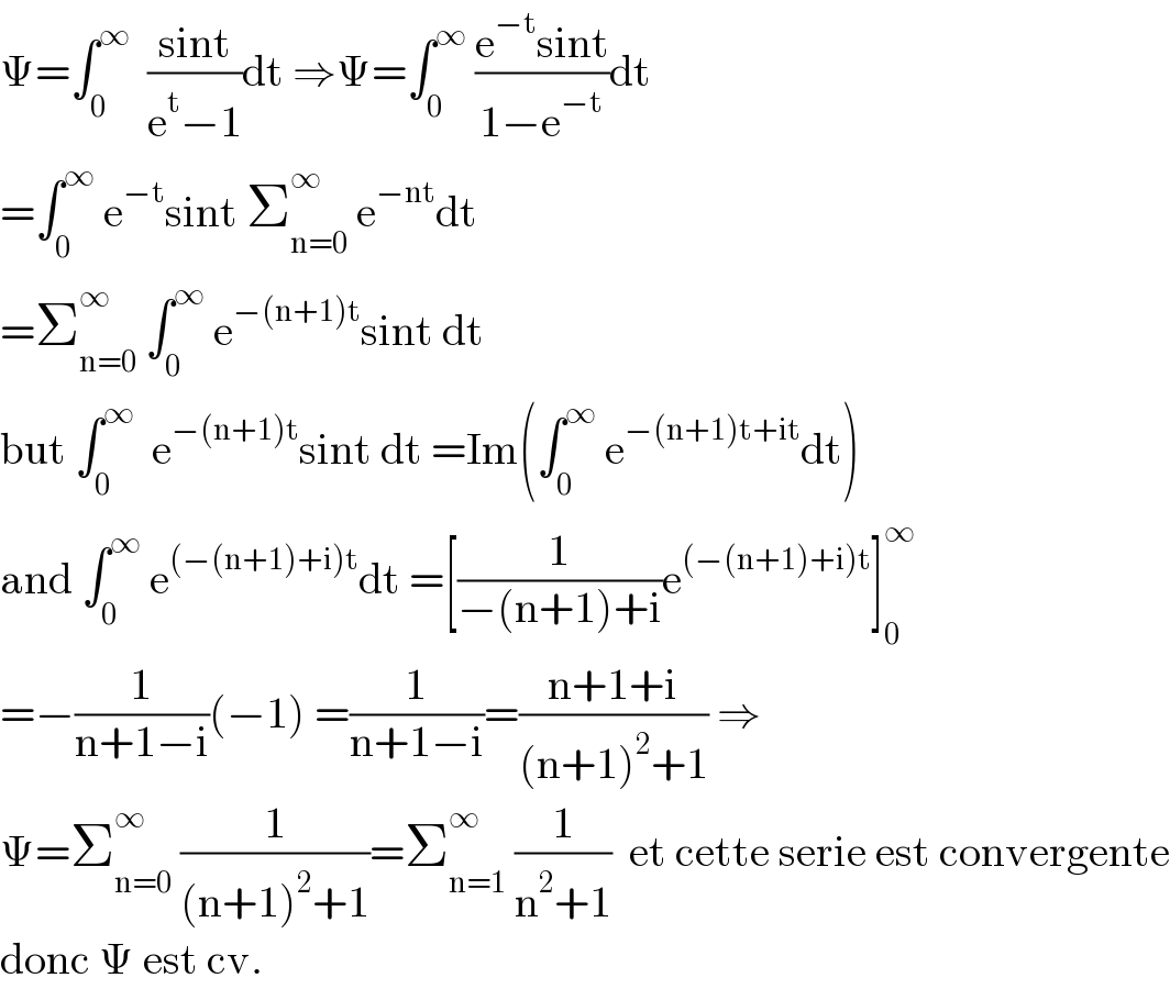 Ψ=∫_0 ^∞   ((sint)/(e^t −1))dt ⇒Ψ=∫_0 ^∞  ((e^(−t) sint)/(1−e^(−t) ))dt  =∫_0 ^∞  e^(−t) sint Σ_(n=0) ^∞  e^(−nt) dt  =Σ_(n=0) ^∞  ∫_0 ^∞  e^(−(n+1)t) sint dt  but ∫_0 ^∞   e^(−(n+1)t) sint dt =Im(∫_0 ^∞  e^(−(n+1)t+it) dt)  and ∫_0 ^∞  e^((−(n+1)+i)t) dt =[(1/(−(n+1)+i))e^((−(n+1)+i)t) ]_0 ^∞   =−(1/(n+1−i))(−1) =(1/(n+1−i))=((n+1+i)/((n+1)^2 +1)) ⇒  Ψ=Σ_(n=0) ^∞  (1/((n+1)^2 +1))=Σ_(n=1) ^∞  (1/(n^2 +1))  et cette serie est convergente  donc Ψ est cv.  