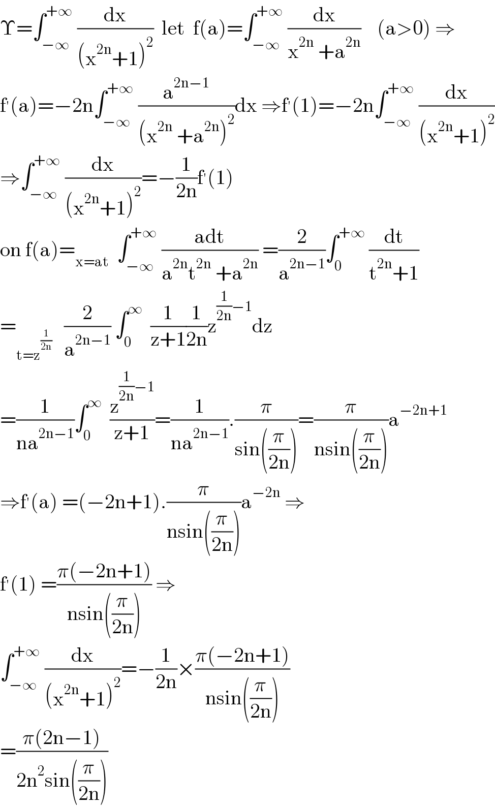 Υ=∫_(−∞) ^(+∞)  (dx/((x^(2n) +1)^2 ))  let  f(a)=∫_(−∞) ^(+∞)  (dx/(x^(2n)  +a^(2n) ))    (a>0) ⇒  f^′ (a)=−2n∫_(−∞) ^(+∞)  (a^(2n−1) /((x^(2n)  +a^(2n) )^2 ))dx ⇒f^′ (1)=−2n∫_(−∞) ^(+∞)  (dx/((x^(2n) +1)^2 ))  ⇒∫_(−∞) ^(+∞)  (dx/((x^(2n) +1)^2 ))=−(1/(2n))f^′ (1)  on f(a)=_(x=at)   ∫_(−∞) ^(+∞)  ((adt)/(a^(2n) t^(2n)  +a^(2n) )) =(2/a^(2n−1) )∫_0 ^(+∞)  (dt/(t^(2n) +1))  =_(t=z^(1/(2n)) )    (2/a^(2n−1) ) ∫_0 ^∞   (1/(z+1))(1/(2n))z^((1/(2n))−1) dz  =(1/(na^(2n−1) ))∫_0 ^∞   (z^((1/(2n))−1) /(z+1))=(1/(na^(2n−1) )).(π/(sin((π/(2n)))))=(π/(nsin((π/(2n)))))a^(−2n+1)   ⇒f^′ (a) =(−2n+1).(π/(nsin((π/(2n)))))a^(−2n)  ⇒  f^′ (1) =((π(−2n+1))/(nsin((π/(2n))))) ⇒  ∫_(−∞) ^(+∞)  (dx/((x^(2n) +1)^2 ))=−(1/(2n))×((π(−2n+1))/(nsin((π/(2n)))))  =((π(2n−1))/(2n^2 sin((π/(2n)))))  