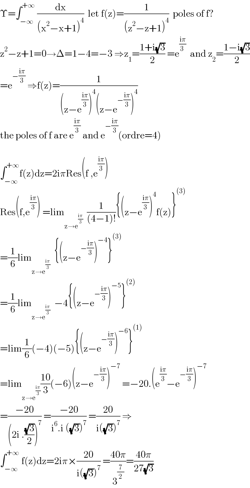 Υ=∫_(−∞) ^(+∞)  (dx/((x^2 −x+1)^4 ))  let f(z)=(1/((z^2 −z+1)^4 ))  poles of f?  z^2 −z+1=0→Δ=1−4=−3 ⇒z_1 =((1+i(√3))/2) =e^((iπ)/(3 ))   and z_2 =((1−i(√3))/2)  =e^(−((iπ)/3))  ⇒f(z)=(1/((z−e^((iπ)/3) )^4 (z−e^(−((iπ)/3)) )^4 ))  the poles of f are e^((iπ)/3)  and e^(−((iπ)/3)) (ordre=4)    ∫_(−∞) ^(+∞) f(z)dz=2iπRes(f ,e^((iπ)/3) )  Res(f,e^((iπ)/3) ) =lim_(z→e^((iπ)/3) )   (1/((4−1)!)){(z−e^((iπ)/3) )^4 f(z)}^((3))   =(1/6)lim_(z→e^((iπ)/3) )   {(z−e^(−((iπ)/3)) )^(−4) }^((3))   =(1/6)lim_(z→e^((iπ)/3) )   −4{(z−e^(−((iπ)/3)) )^(−5) }^((2))   =lim(1/6)(−4)(−5){(z−e^(−((iπ)/3)) )^(−6) }^((1))   =lim_(z→e^((iπ)/3) ) ((10)/3)(−6)(z−e^(−((iπ)/3)) )^(−7)  =−20.(e^((iπ)/3) −e^(−((iπ)/3)) )^(−7)   =((−20)/((2i .((√3)/2))^7 )) =((−20)/(i^6 .i ((√3))^7 )) =((20)/(i((√3))^7 )) ⇒  ∫_(−∞) ^(+∞)  f(z)dz=2iπ×((20)/(i((√3))^7 )) =((40π)/3^(7/2) )=((40π)/(27(√3)))  