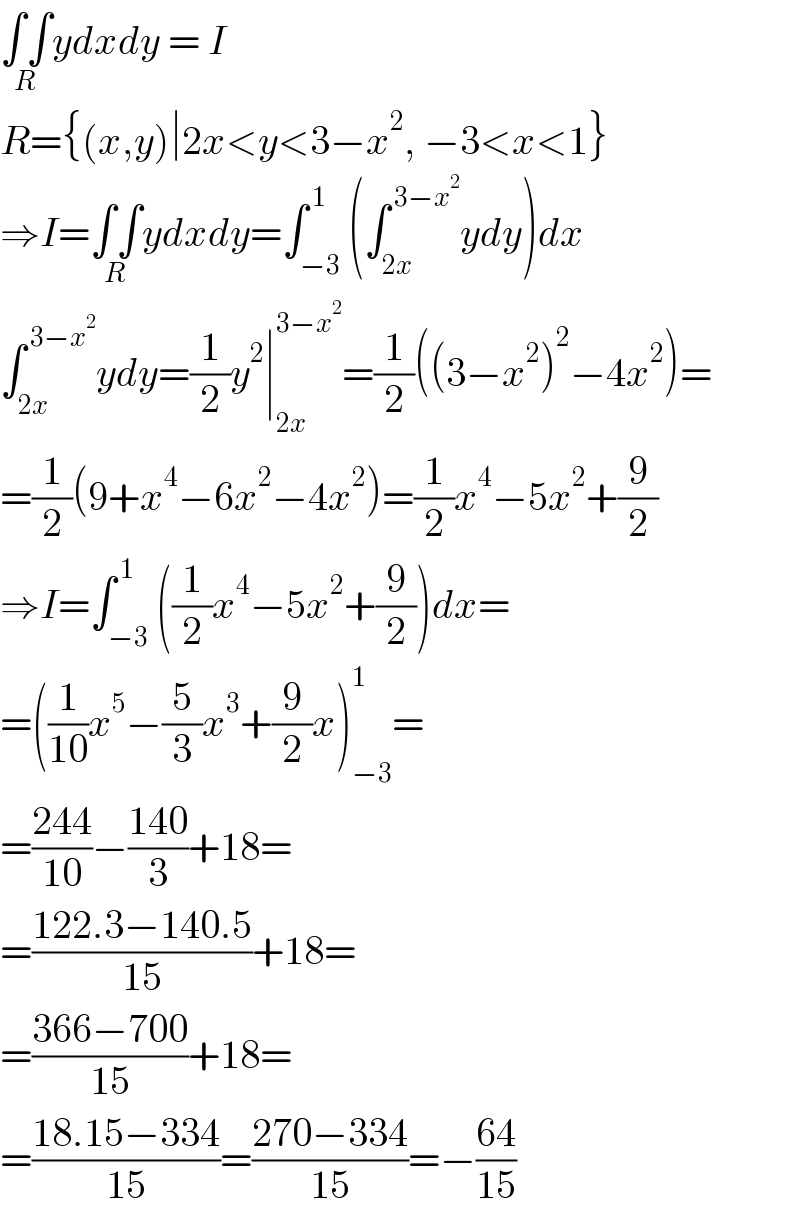 ∫∫_(R) ydxdy = I  R={(x,y)∣2x<y<3−x^2 , −3<x<1}  ⇒I=∫∫_(R) ydxdy=∫_(−3) ^( 1) (∫_(2x) ^( 3−x^2 ) ydy)dx  ∫_(2x) ^( 3−x^2 ) ydy=(1/2)y^2 ∣_(2x) ^(3−x^2 ) =(1/2)((3−x^2 )^2 −4x^2 )=  =(1/2)(9+x^4 −6x^2 −4x^2 )=(1/2)x^4 −5x^2 +(9/2)  ⇒I=∫_(−3) ^( 1) ((1/2)x^4 −5x^2 +(9/2))dx=  =((1/(10))x^5 −(5/3)x^3 +(9/2)x)_(−3) ^1 =  =((244)/(10))−((140)/3)+18=  =((122.3−140.5)/(15))+18=  =((366−700)/(15))+18=  =((18.15−334)/(15))=((270−334)/(15))=−((64)/(15))  