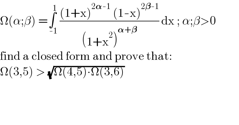 Ω(α;β) =∫_( -1) ^( 1)  (((1+x)^(2𝛂-1)  (1-x)^(2𝛃-1) )/((1+x^2 )^(𝛂+𝛃) )) dx ; α;β>0  find a closed form and prove that:  Ω(3,5) > (√(Ω(4,5)∙Ω(3,6)))  