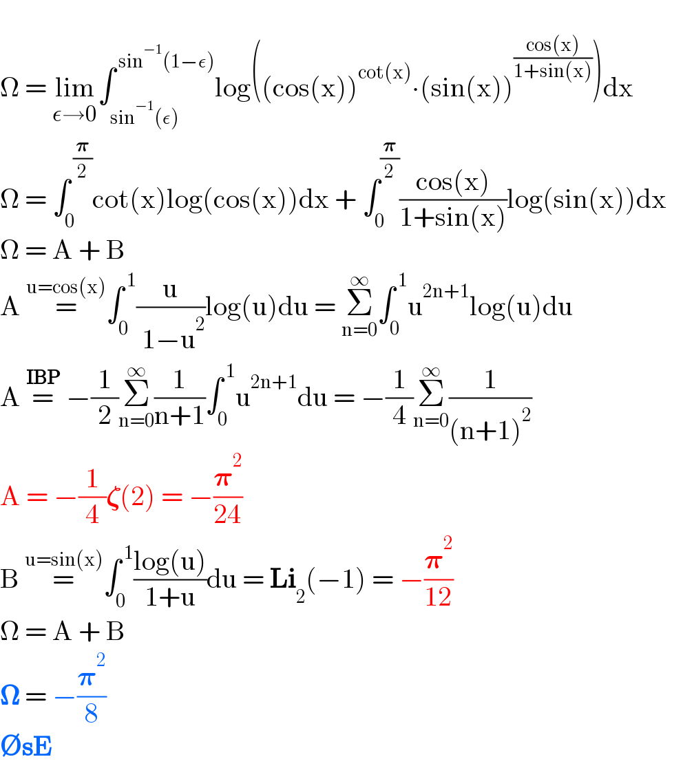   Ω = lim_(ε→0) ∫_(sin^(−1) (ε)) ^( sin^(−1) (1−ε)) log((cos(x))^(cot(x)) ∙(sin(x))^((cos(x))/(1+sin(x))) )dx    Ω = ∫_0 ^( (𝛑/2)) cot(x)log(cos(x))dx + ∫_0 ^(𝛑/2) ((cos(x))/(1+sin(x)))log(sin(x))dx     Ω = A + B  A =^(u=cos(x)) ∫_0 ^( 1) (u/( 1−u^2 ))log(u)du = Σ_(n=0) ^∞ ∫_0 ^( 1) u^(2n+1) log(u)du  A =^(IBP)  −(1/2)Σ_(n=0) ^∞ (1/(n+1))∫_0 ^( 1) u^(2n+1) du = −(1/4)Σ_(n=0) ^∞ (1/((n+1)^2 ))  A = −(1/4)𝛇(2) = −(𝛑^2 /(24))  B =^(u=sin(x)) ∫_0 ^( 1) ((log(u))/(1+u))du = Li_2 (−1) = −(𝛑^2 /(12))  Ω = A + B  𝛀 = −(𝛑^2 /8)  ∅sE  