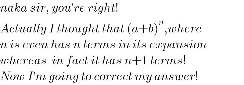 naka sir, you′re right!  Actually I thought that (a+b)^n ,where  n is even has n terms in its expansion  whereas  in fact it has n+1 terms!  Now I′m going to correct my answer!  