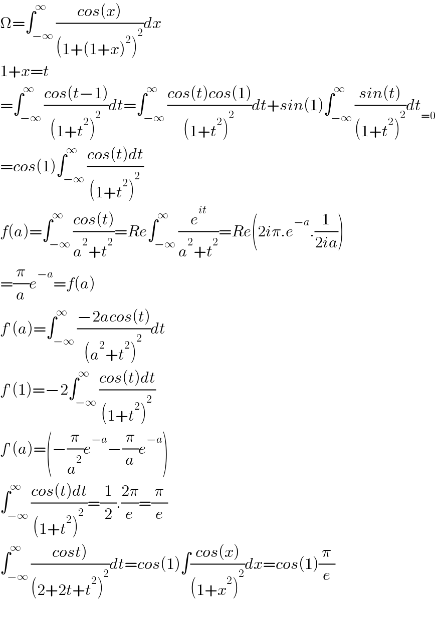 Ω=∫_(−∞) ^∞ ((cos(x))/((1+(1+x)^2 )^2 ))dx  1+x=t  =∫_(−∞) ^∞ ((cos(t−1))/((1+t^2 )^2 ))dt=∫_(−∞) ^∞ ((cos(t)cos(1))/((1+t^2 )^2 ))dt+sin(1)∫_(−∞) ^∞ ((sin(t))/((1+t^2 )^2 ))dt_(=0)   =cos(1)∫_(−∞) ^∞ ((cos(t)dt)/((1+t^2 )^2 ))  f(a)=∫_(−∞) ^∞ ((cos(t))/(a^2 +t^2 ))=Re∫_(−∞) ^∞ (e^(it) /(a^2 +t^2 ))=Re(2iπ.e^(−a) .(1/(2ia)))  =(π/a)e^(−a) =f(a)  f′(a)=∫_(−∞) ^∞ ((−2acos(t))/((a^2 +t^2 )^2 ))dt  f′(1)=−2∫_(−∞) ^∞ ((cos(t)dt)/((1+t^2 )^2 ))  f′(a)=(−(π/a^2 )e^(−a) −(π/a)e^(−a) )  ∫_(−∞) ^∞ ((cos(t)dt)/((1+t^2 )^2 ))=(1/2).((2π)/e)=(π/e)  ∫_(−∞) ^∞ ((cost))/((2+2t+t^2 )^2 ))dt=cos(1)∫((cos(x))/((1+x^2 )^2 ))dx=cos(1)(π/e)    