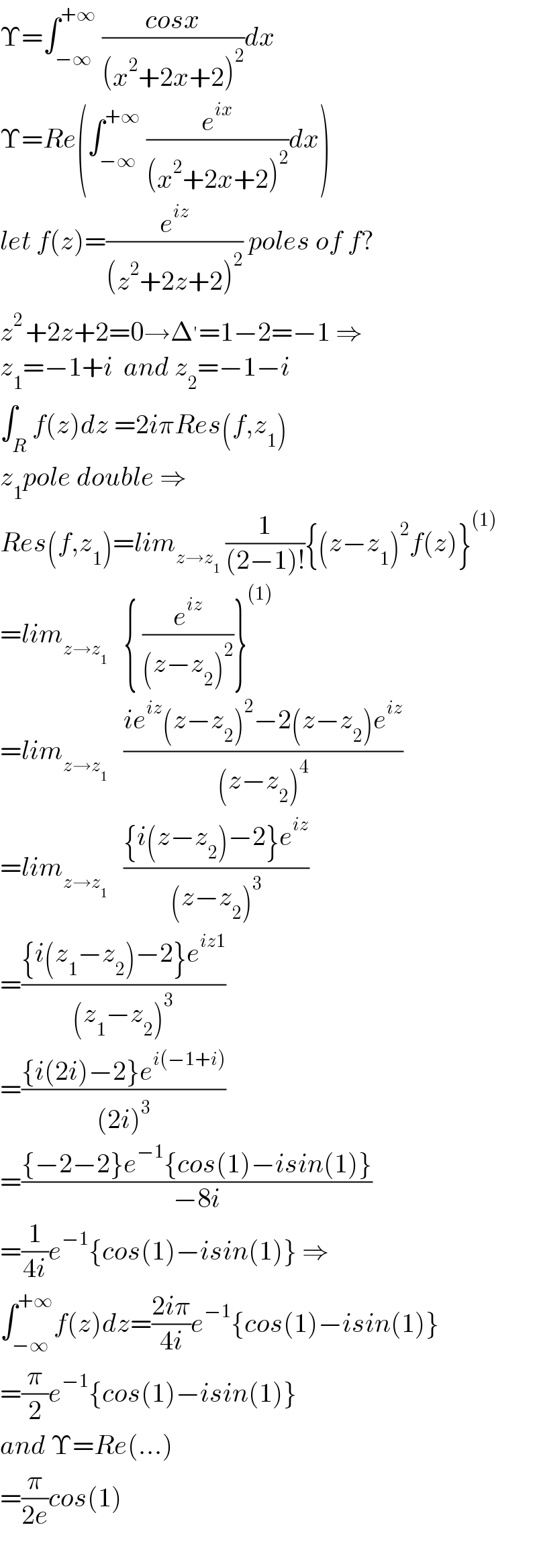 Υ=∫_(−∞) ^(+∞)  ((cosx)/((x^2 +2x+2)^2 ))dx  Υ=Re(∫_(−∞) ^(+∞)  (e^(ix) /((x^2 +2x+2)^2 ))dx)  let f(z)=(e^(iz) /((z^2 +2z+2)^2 )) poles of f?  z^(2 ) +2z+2=0→Δ^′ =1−2=−1 ⇒  z_1 =−1+i  and z_2 =−1−i  ∫_R f(z)dz =2iπRes(f,z_1 )  z_1 pole double ⇒  Res(f,z_1 )=lim_(z→z_1 )  (1/((2−1)!)){(z−z_1 )^2 f(z)}^((1))   =lim_(z→z_1 )    { (e^(iz) /((z−z_2 )^2 ))}^((1))   =lim_(z→z_1 )    ((ie^(iz) (z−z_2 )^2 −2(z−z_2 )e^(iz) )/((z−z_2 )^4 ))  =lim_(z→z_1 )    (({i(z−z_2 )−2}e^(iz) )/((z−z_2 )^3 ))  =(({i(z_1 −z_2 )−2}e^(iz1) )/((z_1 −z_2 )^3 ))  =(({i(2i)−2}e^(i(−1+i)) )/((2i)^3 ))  =(({−2−2}e^(−1) {cos(1)−isin(1)})/(−8i))  =(1/(4i))e^(−1) {cos(1)−isin(1)} ⇒  ∫_(−∞) ^(+∞) f(z)dz=((2iπ)/(4i))e^(−1) {cos(1)−isin(1)}  =(π/2)e^(−1) {cos(1)−isin(1)}  and Υ=Re(...)  =(π/(2e))cos(1)    