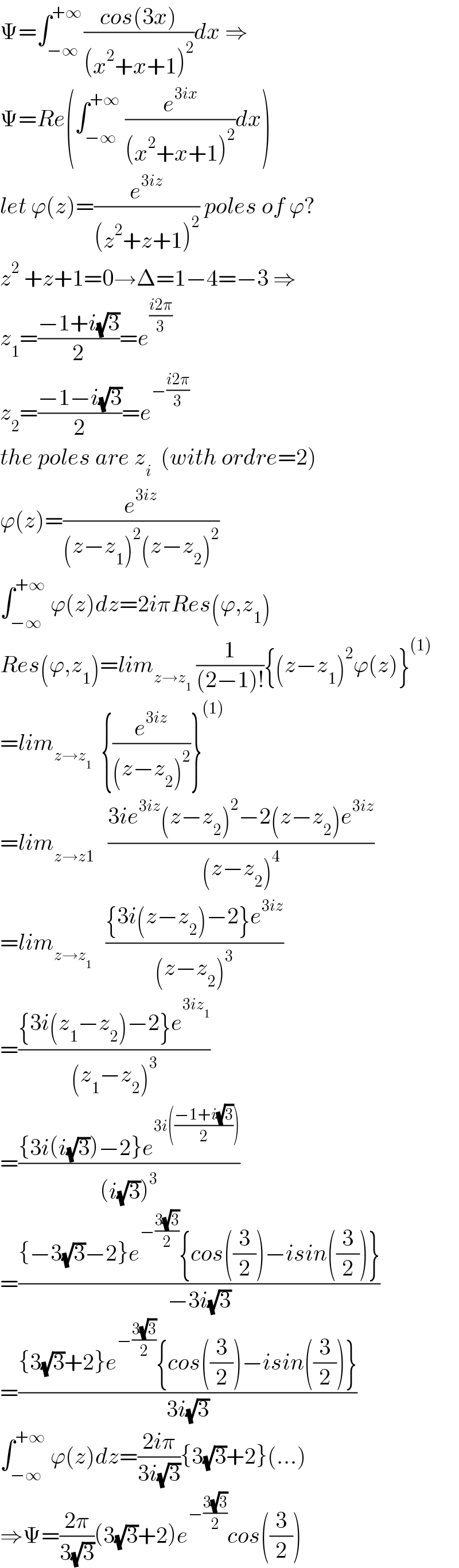 Ψ=∫_(−∞) ^(+∞ ) ((cos(3x))/((x^2 +x+1)^2 ))dx ⇒  Ψ=Re(∫_(−∞) ^(+∞)  (e^(3ix) /((x^2 +x+1)^2 ))dx)  let ϕ(z)=(e^(3iz) /((z^2 +z+1)^2 )) poles of ϕ?  z^2  +z+1=0→Δ=1−4=−3 ⇒  z_1 =((−1+i(√3))/2)=e^((i2π)/3)   z_2 =((−1−i(√3))/2)=e^(−((i2π)/3))   the poles are z_i   (with ordre=2)  ϕ(z)=(e^(3iz) /((z−z_1 )^2 (z−z_2 )^2 ))  ∫_(−∞) ^(+∞)  ϕ(z)dz=2iπRes(ϕ,z_1 )  Res(ϕ,z_1 )=lim_(z→z_1 )  (1/((2−1)!)){(z−z_1 )^2 ϕ(z)}^((1))   =lim_(z→z_1 )   {(e^(3iz) /((z−z_2 )^2 ))}^((1))   =lim_(z→z1)    ((3ie^(3iz) (z−z_2 )^2 −2(z−z_2 )e^(3iz) )/((z−z_2 )^4 ))  =lim_(z→z_1 )    (({3i(z−z_2 )−2}e^(3iz) )/((z−z_2 )^3 ))  =(({3i(z_1 −z_2 )−2}e^(3iz_1 ) )/((z_1 −z_2 )^3 ))  =(({3i(i(√3))−2}e^(3i(((−1+i(√3))/2))) )/((i(√3))^3 ))  =(({−3(√3)−2}e^(−((3(√3))/2)) {cos((3/2))−isin((3/2))})/(−3i(√3)))  =(({3(√3)+2}e^(−((3(√3))/2)) {cos((3/2))−isin((3/2))})/(3i(√3)))  ∫_(−∞) ^(+∞)  ϕ(z)dz=((2iπ)/(3i(√3))){3(√3)+2}(...)  ⇒Ψ=((2π)/(3(√3)))(3(√3)+2)e^(−((3(√3))/2)) cos((3/2))  