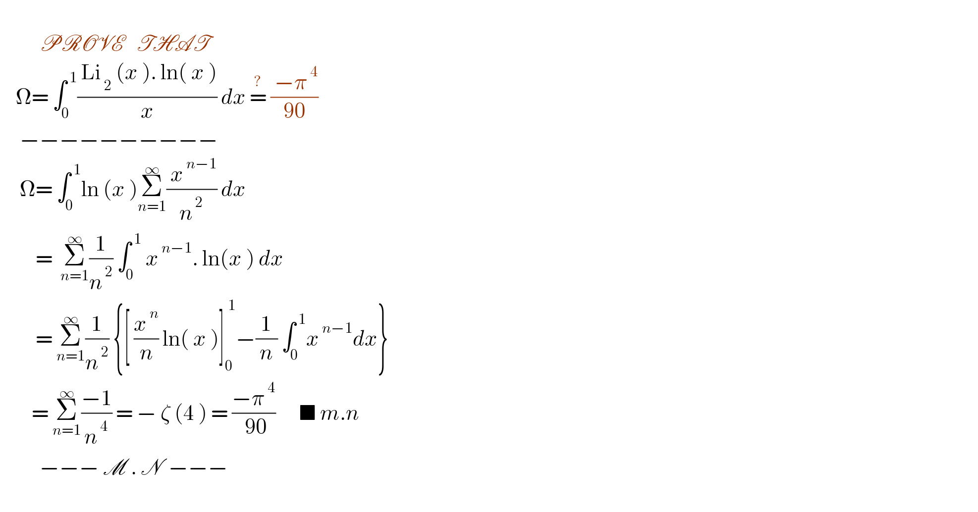             PROVE   THAT        Ω= ∫_0 ^( 1) (( Li_( 2)  (x ). ln( x ))/x) dx =^?  (( −π^( 4) )/(90))       −−−−−−−−−−       Ω= ∫_0 ^( 1) ln (x )Σ_(n=1) ^∞ (( x^( n−1) )/n^( 2) ) dx           =  Σ_(n=1) ^∞ (1/n^( 2) ) ∫_0 ^( 1)  x^( n−1) . ln(x ) dx           = Σ_(n=1) ^∞ (1/n^( 2) ) {[ (x^( n) /n) ln( x )]_0 ^( 1) −(1/n) ∫_0 ^( 1) x^( n−1) dx}          = Σ_(n=1) ^∞ ((−1)/n^( 4) ) = − ζ (4 ) = ((−π^( 4) )/( 90))      ■ m.n                     −−− M . N  −−−     