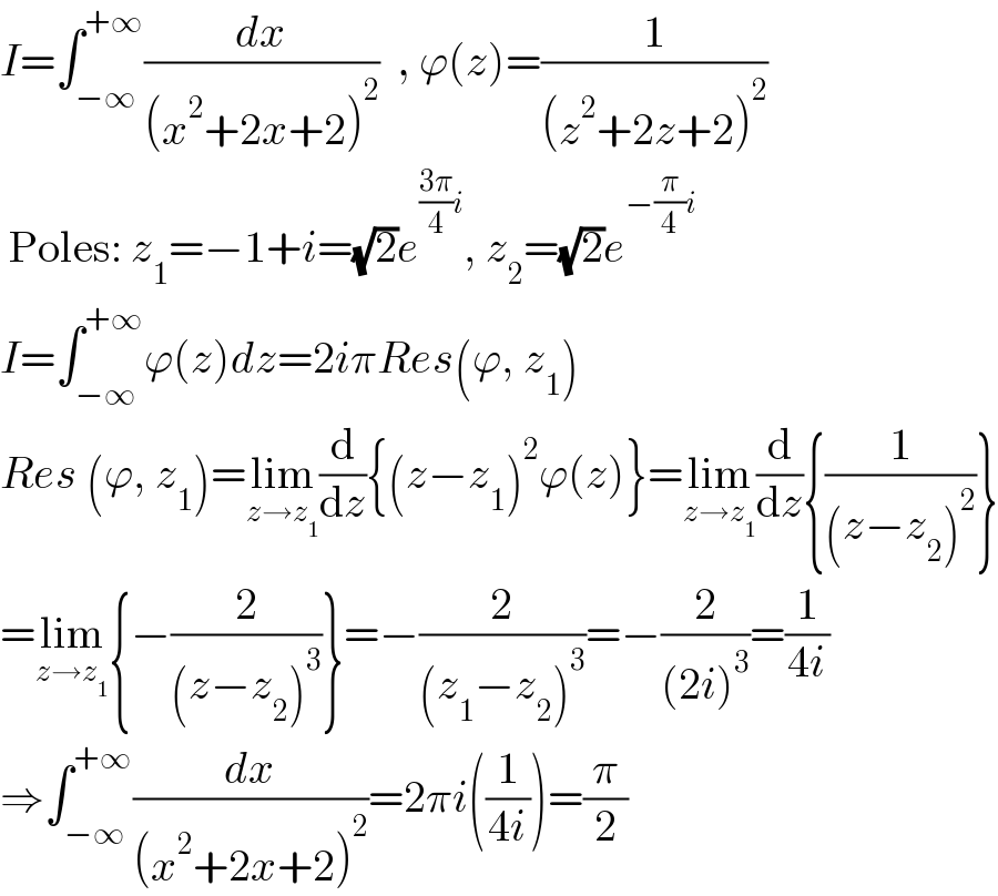 I=∫_(−∞) ^(+∞) (dx/((x^2 +2x+2)^2 ))  , ϕ(z)=(1/((z^2 +2z+2)^2 ))   Poles: z_1 =−1+i=(√2)e^(((3π)/4)i) , z_2 =(√2)e^(−(π/4)i)   I=∫_(−∞) ^(+∞) ϕ(z)dz=2iπRes(ϕ, z_1 )  Res (ϕ, z_1 )=lim_(z→z_1 ) (d/dz){(z−z_1 )^2 ϕ(z)}=lim_(z→z_1 ) (d/dz){(1/((z−z_2 )^2 ))}  =lim_(z→z_1 ) {−(2/((z−z_2 )^3 ))}=−(2/((z_1 −z_2 )^3 ))=−(2/((2i)^3 ))=(1/(4i))  ⇒∫_(−∞) ^(+∞) (dx/((x^2 +2x+2)^2 ))=2πi((1/(4i)))=(π/2)  