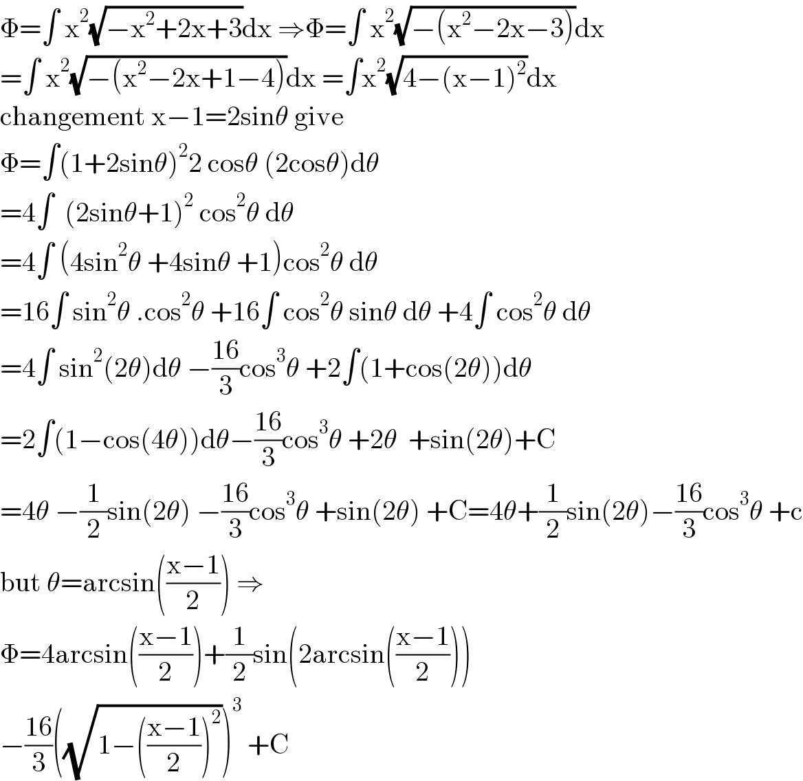 Φ=∫ x^2 (√(−x^2 +2x+3))dx ⇒Φ=∫ x^2 (√(−(x^2 −2x−3)))dx  =∫ x^2 (√(−(x^2 −2x+1−4)))dx =∫x^2 (√(4−(x−1)^2 ))dx  changement x−1=2sinθ give  Φ=∫(1+2sinθ)^2 2 cosθ (2cosθ)dθ  =4∫  (2sinθ+1)^2  cos^2 θ dθ  =4∫ (4sin^2 θ +4sinθ +1)cos^2 θ dθ  =16∫ sin^2 θ .cos^2 θ +16∫ cos^2 θ sinθ dθ +4∫ cos^2 θ dθ  =4∫ sin^2 (2θ)dθ −((16)/3)cos^3 θ +2∫(1+cos(2θ))dθ  =2∫(1−cos(4θ))dθ−((16)/3)cos^3 θ +2θ  +sin(2θ)+C  =4θ −(1/2)sin(2θ) −((16)/3)cos^3 θ +sin(2θ) +C=4θ+(1/2)sin(2θ)−((16)/3)cos^3 θ +c  but θ=arcsin(((x−1)/2)) ⇒  Φ=4arcsin(((x−1)/2))+(1/2)sin(2arcsin(((x−1)/2)))  −((16)/3)((√(1−(((x−1)/2))^2 )))^3  +C  