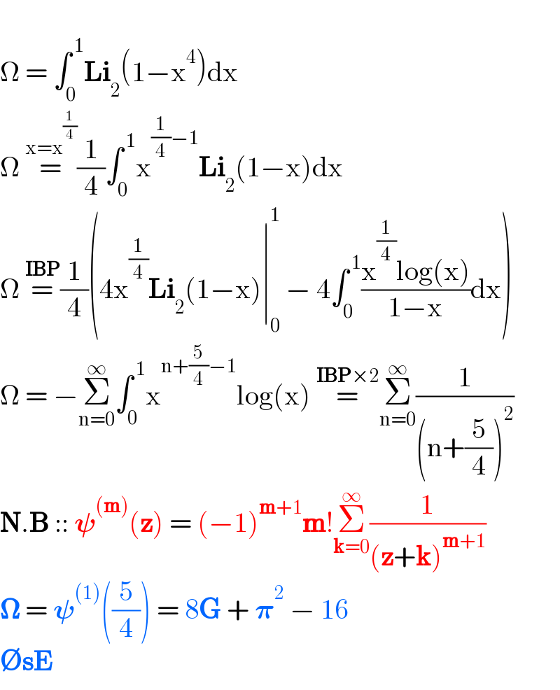   Ω = ∫_0 ^( 1) Li_2 (1−x^4 )dx  Ω =^(x=x^(1/4) ) (1/4)∫_0 ^( 1) x^((1/4)−1) Li_2 (1−x)dx  Ω =^(IBP) (1/4)(4x^(1/4) Li_2 (1−x)∣_0 ^1  − 4∫_0 ^( 1) ((x^(1/4) log(x))/(1−x))dx)  Ω = −Σ_(n=0) ^∞ ∫_0 ^( 1) x^(n+(5/4)−1) log(x) =^(IBP×2) Σ_(n=0) ^∞ (1/((n+(5/4))^2 ))  N.B :: 𝛙^((m)) (z) = (−1)^(m+1) m!Σ_(k=0) ^∞ (1/((z+k)^(m+1) ))   𝛀 = 𝛙^((1)) ((5/4)) = 8G + 𝛑^2  − 16  ∅sE  
