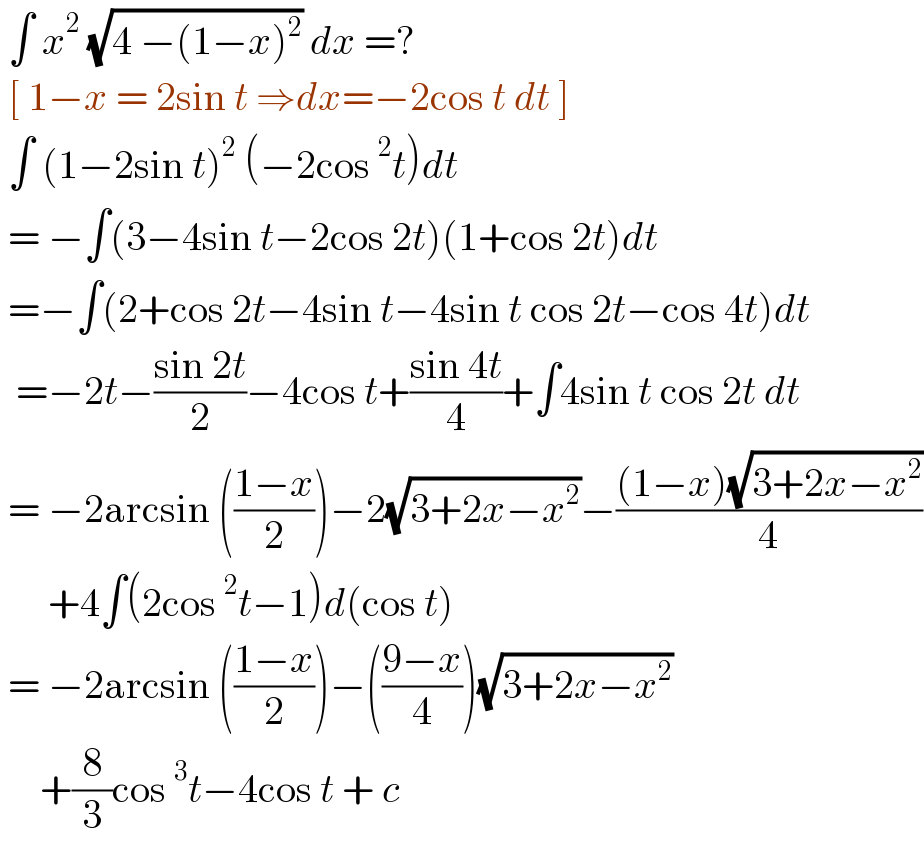  ∫ x^2  (√(4 −(1−x)^2 )) dx =?   [ 1−x = 2sin t ⇒dx=−2cos t dt ]   ∫ (1−2sin t)^2  (−2cos^2 t)dt   = −∫(3−4sin t−2cos 2t)(1+cos 2t)dt   =−∫(2+cos 2t−4sin t−4sin t cos 2t−cos 4t)dt    =−2t−((sin 2t)/2)−4cos t+((sin 4t)/4)+∫4sin t cos 2t dt   = −2arcsin (((1−x)/2))−2(√(3+2x−x^2 ))−(((1−x)(√(3+2x−x^2 )))/4)        +4∫(2cos^2 t−1)d(cos t)   = −2arcsin (((1−x)/2))−(((9−x)/4))(√(3+2x−x^2 ))        +(8/3)cos^3 t−4cos t + c  