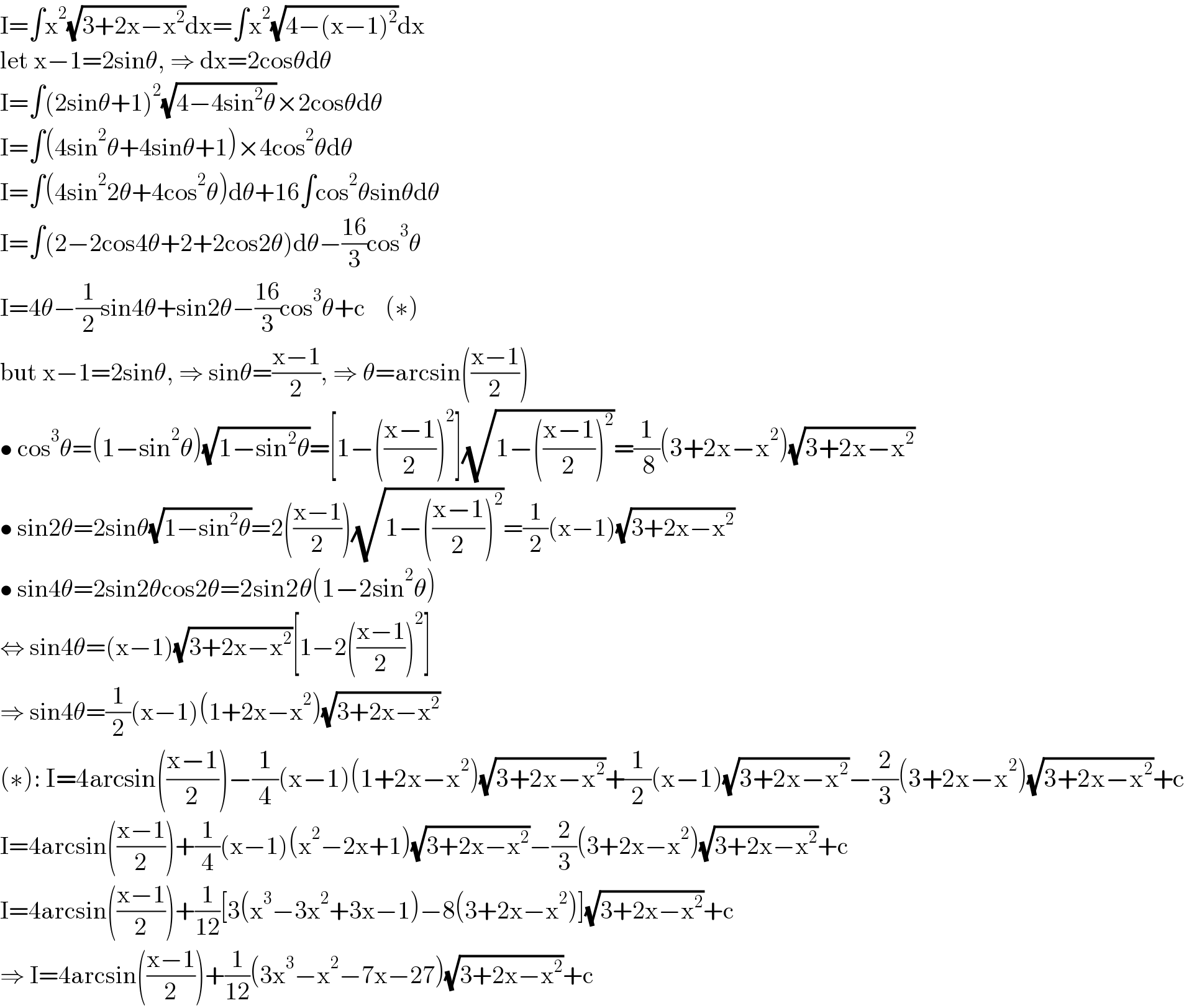 I=∫x^2 (√(3+2x−x^2 ))dx=∫x^2 (√(4−(x−1)^2 ))dx  let x−1=2sinθ, ⇒ dx=2cosθdθ  I=∫(2sinθ+1)^2 (√(4−4sin^2 θ))×2cosθdθ  I=∫(4sin^2 θ+4sinθ+1)×4cos^2 θdθ  I=∫(4sin^2 2θ+4cos^2 θ)dθ+16∫cos^2 θsinθdθ  I=∫(2−2cos4θ+2+2cos2θ)dθ−((16)/3)cos^3 θ  I=4θ−(1/2)sin4θ+sin2θ−((16)/3)cos^3 θ+c    (∗)  but x−1=2sinθ, ⇒ sinθ=((x−1)/2), ⇒ θ=arcsin(((x−1)/2))  • cos^3 θ=(1−sin^2 θ)(√(1−sin^2 θ))=[1−(((x−1)/2))^2 ](√(1−(((x−1)/2))^2 ))=(1/( 8))(3+2x−x^2 )(√(3+2x−x^2 ))  • sin2θ=2sinθ(√(1−sin^2 θ))=2(((x−1)/2))(√(1−(((x−1)/2))^2 ))=(1/2)(x−1)(√(3+2x−x^2 ))  • sin4θ=2sin2θcos2θ=2sin2θ(1−2sin^2 θ)  ⇔ sin4θ=(x−1)(√(3+2x−x^2 ))[1−2(((x−1)/2))^2 ]  ⇒ sin4θ=(1/2)(x−1)(1+2x−x^2 )(√(3+2x−x^2 ))  (∗): I=4arcsin(((x−1)/2))−(1/4)(x−1)(1+2x−x^2 )(√(3+2x−x^2 ))+(1/2)(x−1)(√(3+2x−x^2 ))−(2/3)(3+2x−x^2 )(√(3+2x−x^2 ))+c  I=4arcsin(((x−1)/2))+(1/4)(x−1)(x^2 −2x+1)(√(3+2x−x^2 ))−(2/3)(3+2x−x^2 )(√(3+2x−x^2 ))+c  I=4arcsin(((x−1)/2))+(1/(12))[3(x^3 −3x^2 +3x−1)−8(3+2x−x^2 )](√(3+2x−x^2 ))+c  ⇒ I=4arcsin(((x−1)/2))+(1/(12))(3x^3 −x^2 −7x−27)(√(3+2x−x^2 ))+c  