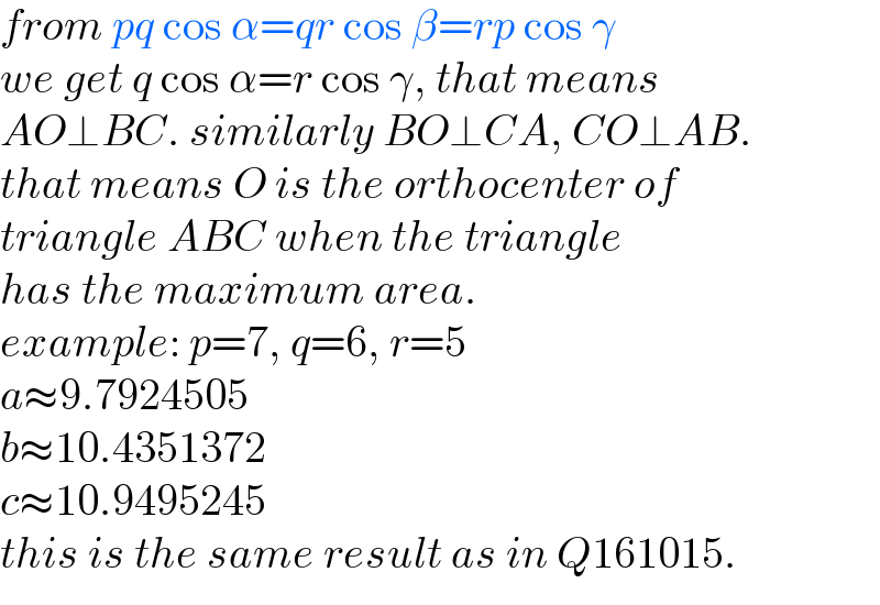 from pq cos α=qr cos β=rp cos γ  we get q cos α=r cos γ, that means  AO⊥BC. similarly BO⊥CA, CO⊥AB.  that means O is the orthocenter of  triangle ABC when the triangle  has the maximum area.  example: p=7, q=6, r=5  a≈9.7924505  b≈10.4351372  c≈10.9495245  this is the same result as in Q161015.  