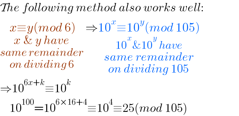 The following method also works well:  x≡y(mod 6)_(x & y have_(same remainder_(on dividing 6) )  ) ⇒10^x ≡10^y (mod 105)_(10^x &10^y  have_(same remainder_(on dividing 105) ) )   ⇒10^(6x+k) ≡10^k       10^(100) =10^(6×16+4) ≡10^4 ≡25(mod 105)  