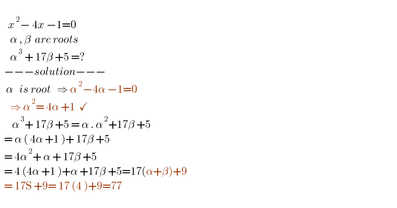       x^( 2) − 4x −1=0         α , β  are roots        α^( 3)  + 17β +5 =?    −−−solution−−−     α   is root   ⇒ α^( 2) −4α −1=0       ⇒ α^( 2) = 4α +1  ✓        α^( 3) + 17β +5 = α . α^( 2) +17β +5    = α ( 4α +1 )+ 17β +5    = 4α^( 2) + α + 17β +5    = 4 (4α +1 )+α +17β +5=17(α+β)+9    = 17S +9= 17 (4 )+9=77    