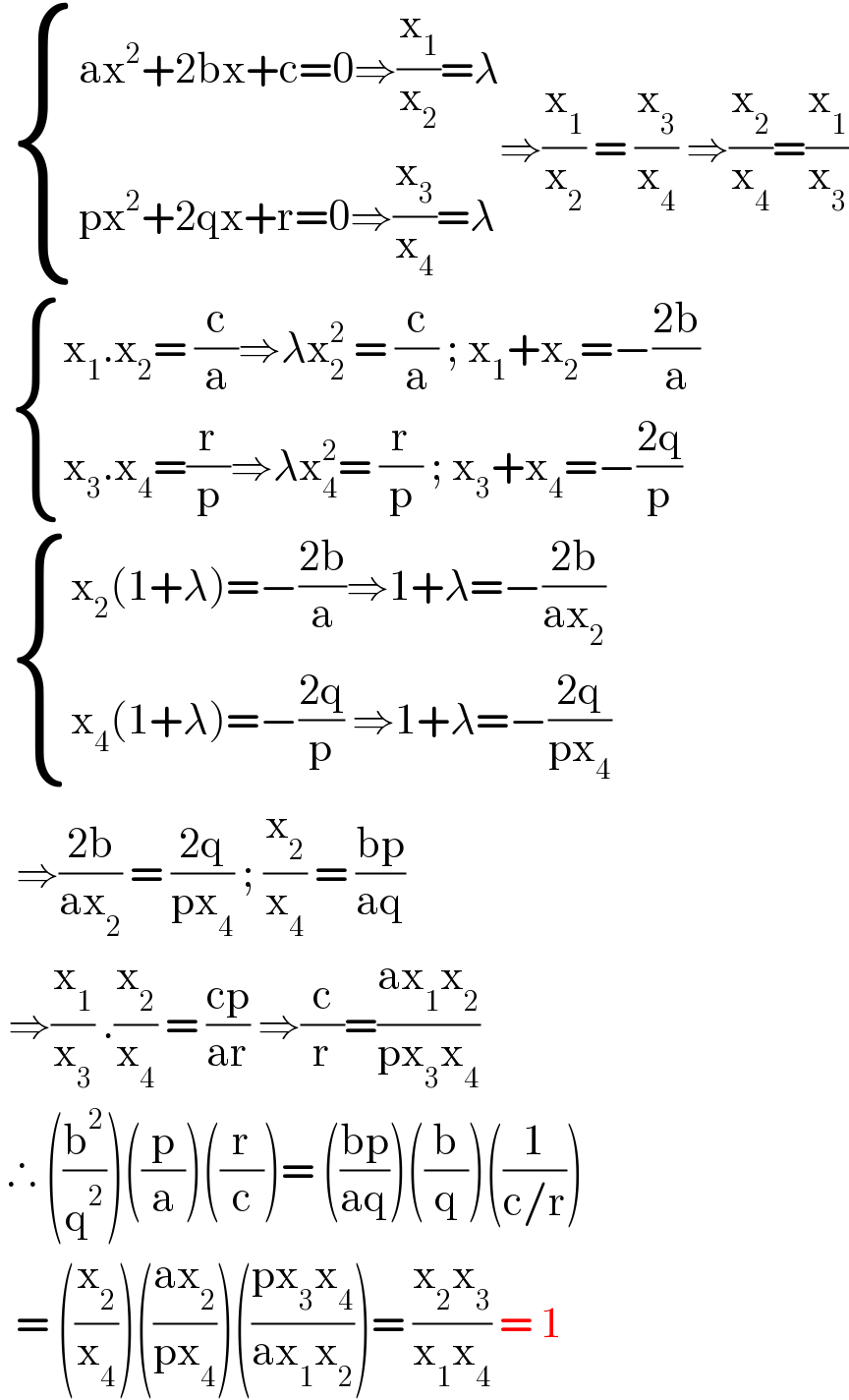   { ((ax^2 +2bx+c=0⇒(x_1 /x_2 )=λ)),((px^2 +2qx+r=0⇒(x_3 /x_4 )=λ)) :}⇒(x_1 /x_2 ) = (x_3 /x_4 ) ⇒(x_2 /x_4 )=(x_1 /x_3 )    { ((x_1 .x_2 = (c/a)⇒λx_2 ^2  = (c/a) ; x_1 +x_2 =−((2b)/a))),((x_3 .x_4 =(r/p)⇒λx_4 ^2 = (r/p) ; x_3 +x_4 =−((2q)/p))) :}    { ((x_2 (1+λ)=−((2b)/a)⇒1+λ=−((2b)/(ax_2 )))),((x_4 (1+λ)=−((2q)/p) ⇒1+λ=−((2q)/(px_4 )))) :}    ⇒((2b)/(ax_2 )) = ((2q)/(px_4 )) ; (x_2 /x_4 ) = ((bp)/(aq))   ⇒(x_1 /x_3 ) .(x_2 /x_4 ) = ((cp)/(ar)) ⇒(c/r)=((ax_1 x_2 )/(px_3 x_4 ))   ∴ ((b^2 /q^2 ))((p/a))((r/c))= (((bp)/(aq)))((b/q))((1/(c/r)))    = ((x_2 /x_4 ))(((ax_2 )/(px_4 )))(((px_3 x_4 )/(ax_1 x_2 )))= ((x_2 x_3 )/(x_1 x_4 )) = 1  