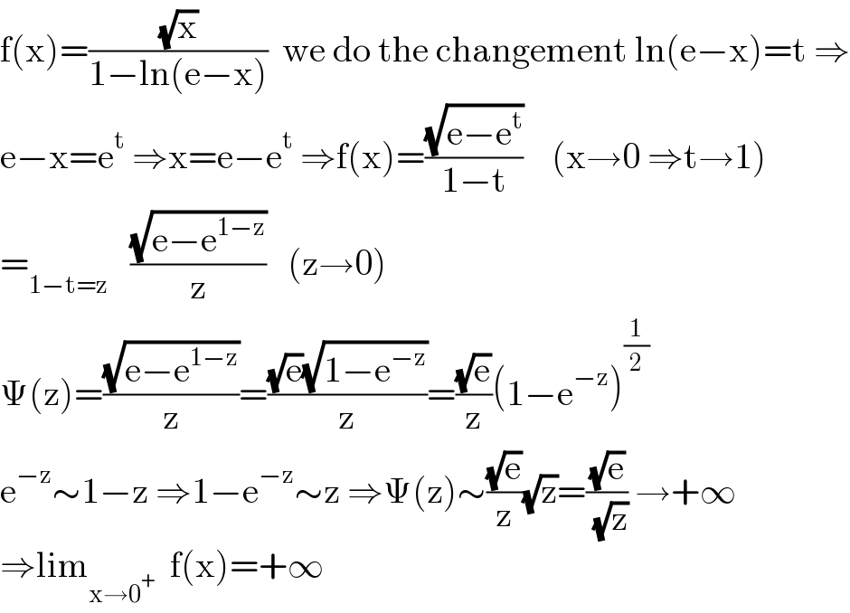 f(x)=((√x)/(1−ln(e−x)))  we do the changement ln(e−x)=t ⇒  e−x=e^t  ⇒x=e−e^t  ⇒f(x)=((√(e−e^t ))/(1−t))    (x→0 ⇒t→1)  =_(1−t=z)    ((√(e−e^(1−z) ))/z)   (z→0)  Ψ(z)=((√(e−e^(1−z) ))/z)=(((√e)(√(1−e^(−z) )))/z)=((√e)/z)(1−e^(−z) )^(1/2)   e^(−z) ∼1−z ⇒1−e^(−z) ∼z ⇒Ψ(z)∼((√e)/z)(√z)=((√e)/( (√z))) →+∞  ⇒lim_(x→0^+ )   f(x)=+∞  