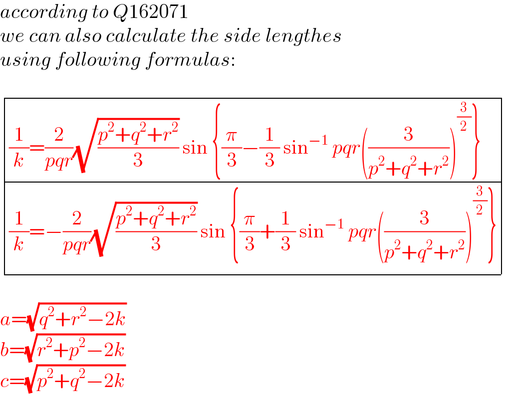 according to Q162071  we can also calculate the side lengthes  using following formulas:     determinant ((((1/k)=(2/(pqr))(√((p^2 +q^2 +r^2 )/3)) sin {(π/3)−(1/3) sin^(−1)  pqr((3/(p^2 +q^2 +r^2 )))^(3/2) })),(((1/k)=−(2/(pqr))(√((p^2 +q^2 +r^2 )/3)) sin {(π/3)+(1/3) sin^(−1)  pqr((3/(p^2 +q^2 +r^2 )))^(3/2) })))    a=(√(q^2 +r^2 −2k))  b=(√(r^2 +p^2 −2k))  c=(√(p^2 +q^2 −2k))  