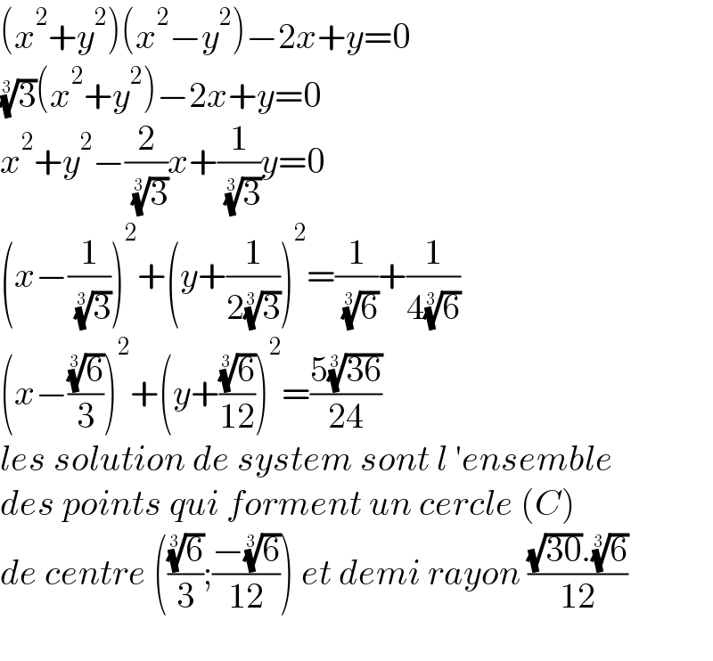 (x^2 +y^2 )(x^2 −y^2 )−2x+y=0  (3)^(1/3) (x^2 +y^2 )−2x+y=0  x^2 +y^2 −(2/( (3)^(1/3) ))x+(1/( (3)^(1/3) ))y=0  (x−(1/( (3)^(1/3) )))^2 +(y+(1/(2(3)^(1/3) )))^2 =(1/( (6)^(1/3) ))+(1/(4(6)^(1/3) ))  (x−((6)^(1/3) /3))^2 +(y+((6)^(1/3) /(12)))^2 =((5((36))^(1/3) )/(24))  les solution de system sont l ′ensemble  des points qui forment un cercle (C)  de centre (((6)^(1/3) /3);((−(6)^(1/3) )/(12))) et demi rayon (((√(30)).(6)^(1/3) )/(12))    