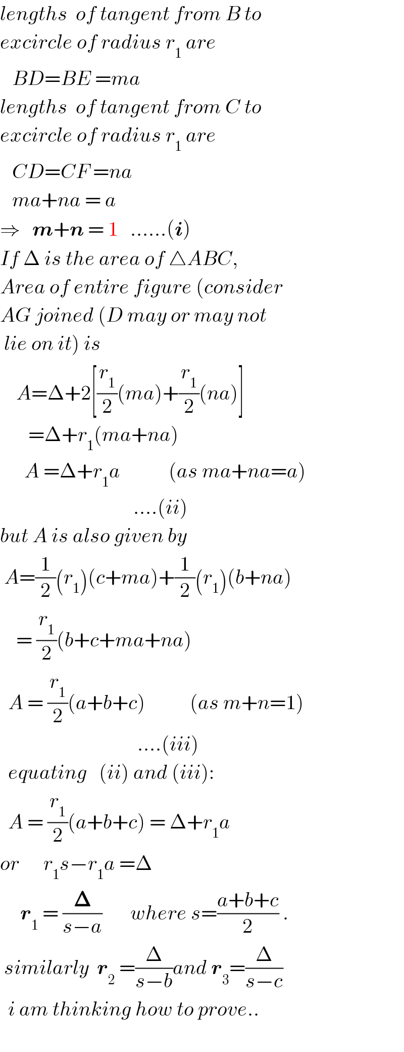 lengths  of tangent from B to  excircle of radius r_1  are     BD=BE =ma   lengths  of tangent from C to  excircle of radius r_1  are     CD=CF =na     ma+na = a  ⇒   m+n = 1   ......(i)  If Δ is the area of △ABC,  Area of entire figure (consider  AG joined (D may or may not   lie on it) is      A=Δ+2[(r_1 /2)(ma)+(r_1 /2)(na)]         =Δ+r_1 (ma+na)         A =Δ+r_1 a            (as ma+na=a)                                   ....(ii)  but A is also given by   A=(1/2)(r_1 )(c+ma)+(1/2)(r_1 )(b+na)      = (r_1 /2)(b+c+ma+na)    A = (r_1 /2)(a+b+c)           (as m+n=1)                                    ....(iii)    equating   (ii) and (iii):    A = (r_1 /2)(a+b+c) = Δ+r_1 a  or      r_1 s−r_1 a =Δ       r_1  = (𝚫/(s−a))       where s=((a+b+c)/2) .   similarly  r_2  =(Δ/(s−b))and r_3 =(Δ/(s−c))    i am thinking how to prove..    