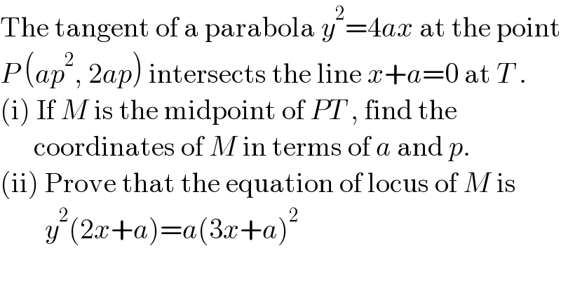 The tangent of a parabola y^2 =4ax at the point  P (ap^2 , 2ap) intersects the line x+a=0 at T .  (i) If M is the midpoint of PT , find the         coordinates of M in terms of a and p.  (ii) Prove that the equation of locus of M is          y^2 (2x+a)=a(3x+a)^2   