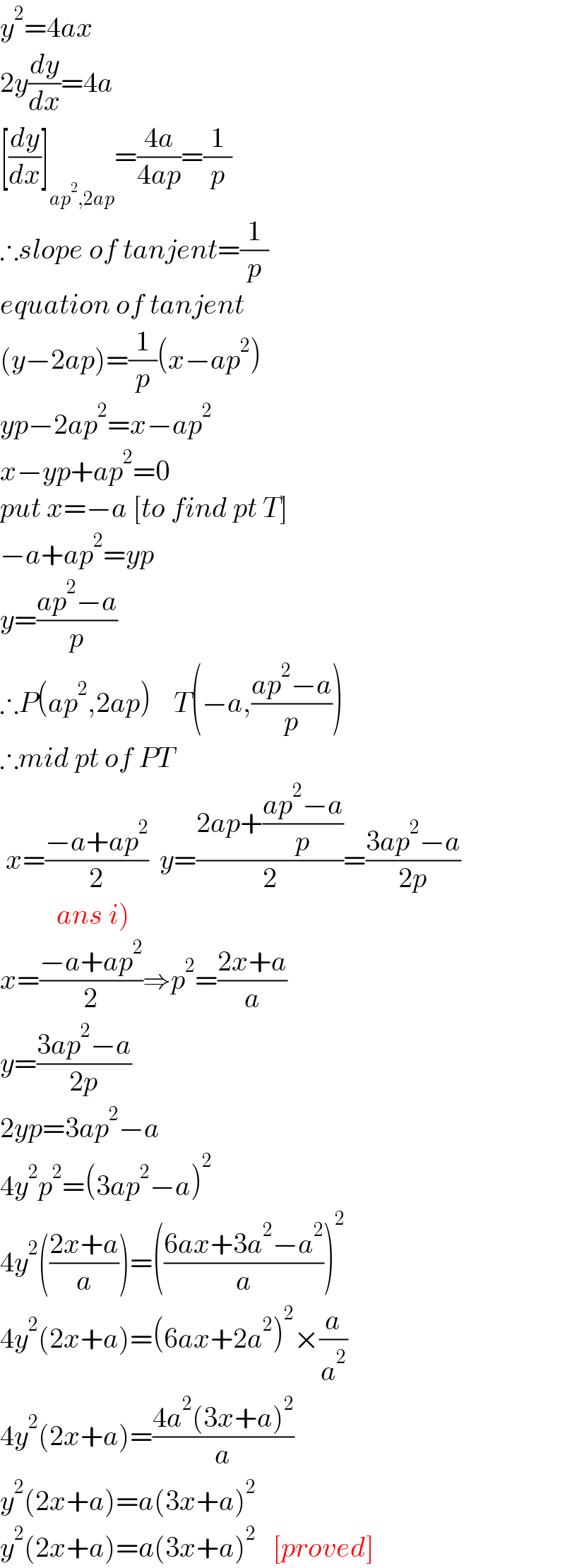 y^2 =4ax  2y(dy/dx)=4a  [(dy/dx)]_(ap^2 ,2ap) =((4a)/(4ap))=(1/p)  ∴slope of tanjent=(1/p)  equation of tanjent   (y−2ap)=(1/p)(x−ap^2 )  yp−2ap^2 =x−ap^2   x−yp+ap^2 =0  put x=−a [to find pt T]  −a+ap^2 =yp  y=((ap^2 −a)/p)  ∴P(ap^2 ,2ap)    T(−a,((ap^2 −a)/p))  ∴mid pt of PT   x=((−a+ap^2 )/2)  y=((2ap+((ap^2 −a)/p))/2)=((3ap^2 −a)/(2p))            ans i)  x=((−a+ap^2 )/2)⇒p^2 =((2x+a)/a)  y=((3ap^2 −a)/(2p))  2yp=3ap^2 −a  4y^2 p^2 =(3ap^2 −a)^2   4y^2 (((2x+a)/a))=(((6ax+3a^2 −a^2 )/a))^2   4y^2 (2x+a)=(6ax+2a^2 )^2 ×(a/a^2 )  4y^2 (2x+a)=((4a^2 (3x+a)^2 )/a)  y^2 (2x+a)=a(3x+a)^2   y^2 (2x+a)=a(3x+a)^2    [proved]  