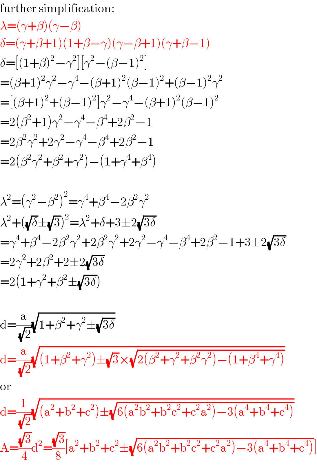further simplification:  λ=(γ+β)(γ−β)  δ=(γ+β+1)(1+β−γ)(γ−β+1)(γ+β−1)  δ=[(1+β)^2 −γ^2 ][γ^2 −(β−1)^2 ]  =(β+1)^2 γ^2 −γ^4 −(β+1)^2 (β−1)^2 +(β−1)^2 γ^2   =[(β+1)^2 +(β−1)^2 ]γ^2 −γ^4 −(β+1)^2 (β−1)^2   =2(β^2 +1)γ^2 −γ^4 −β^4 +2β^2 −1  =2β^2 γ^2 +2γ^2 −γ^4 −β^4 +2β^2 −1  =2(β^2 γ^2 +β^2 +γ^2 )−(1+γ^4 +β^4 )    λ^2 =(γ^2 −β^2 )^2 =γ^4 +β^4 −2β^2 γ^2   λ^2 +((√δ)±(√3))^2 =λ^2 +δ+3±2(√(3δ))  =γ^4 +β^4 −2β^2 γ^2 +2β^2 γ^2 +2γ^2 −γ^4 −β^4 +2β^2 −1+3±2(√(3δ))  =2γ^2 +2β^2 +2±2(√(3δ))  =2(1+γ^2 +β^2 ±(√(3δ)))    d=(a/(√2))(√(1+β^2 +γ^2 ±(√(3δ))))  d=(a/(√2))(√((1+β^2 +γ^2 )±(√3)×(√(2(β^2 +γ^2 +β^2 γ^2 )−(1+β^4 +γ^4 )))))  or  d=(1/(√2))(√((a^2 +b^2 +c^2 )±(√(6(a^2 b^2 +b^2 c^2 +c^2 a^2 )−3(a^4 +b^4 +c^4 )))))  A=((√3)/4)d^2 =((√3)/8)[a^2 +b^2 +c^2 ±(√(6(a^2 b^2 +b^2 c^2 +c^2 a^2 )−3(a^4 +b^4 +c^4 )))]  