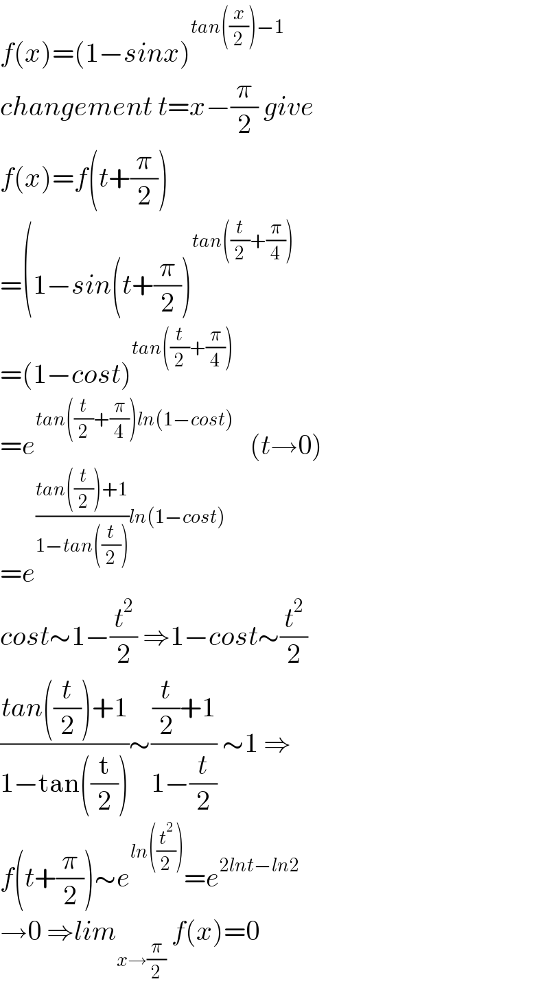 f(x)=(1−sinx)^(tan((x/2))−1)   changement t=x−(π/2) give  f(x)=f(t+(π/2))  =(1−sin(t+(π/2))^(tan((t/2)+(π/4)))   =(1−cost)^(tan((t/2)+(π/4)))   =e^(tan((t/2)+(π/4))ln(1−cost))    (t→0)  =e^(((tan((t/2))+1)/(1−tan((t/2))))ln(1−cost))   cost∼1−(t^2 /2) ⇒1−cost∼(t^2 /2)  ((tan((t/2))+1)/(1−tan((t/2))))∼(((t/2)+1)/(1−(t/2))) ∼1 ⇒  f(t+(π/2))∼e^(ln((t^2 /2))) =e^(2lnt−ln2)   →0 ⇒lim_(x→(π/2))  f(x)=0  