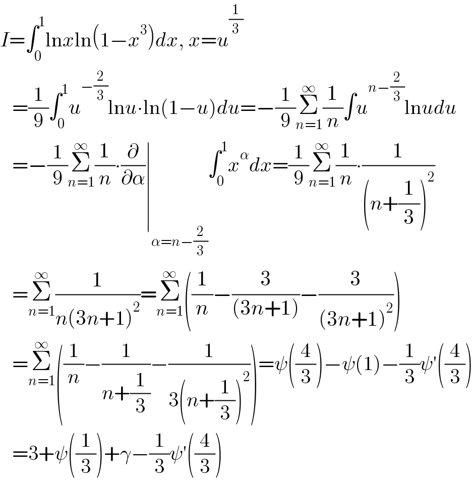 I=∫_0 ^1 lnxln(1−x^3 )dx, x=u^(1/3)      =(1/9)∫_0 ^1 u^(−(2/3)) lnu∙ln(1−u)du=−(1/9)Σ_(n=1) ^∞ (1/n)∫u^(n−(2/3)) lnudu     =−(1/9)Σ_(n=1) ^∞ (1/n)∙(∂/∂α)∣_(α=n−(2/3)) ∫_0 ^1 x^α dx=(1/9)Σ_(n=1) ^∞ (1/n)∙(1/((n+(1/3))^2 ))     =Σ_(n=1) ^∞ (1/(n(3n+1)^2 ))=Σ_(n=1) ^∞ ((1/n)−(3/((3n+1)))−(3/((3n+1)^2 )))     =Σ_(n=1) ^∞ ((1/n)−(1/(n+(1/3)))−(1/(3(n+(1/3))^2 )))=ψ((4/3))−ψ(1)−(1/3)ψ′((4/3))     =3+ψ((1/3))+γ−(1/3)ψ′((4/3))  