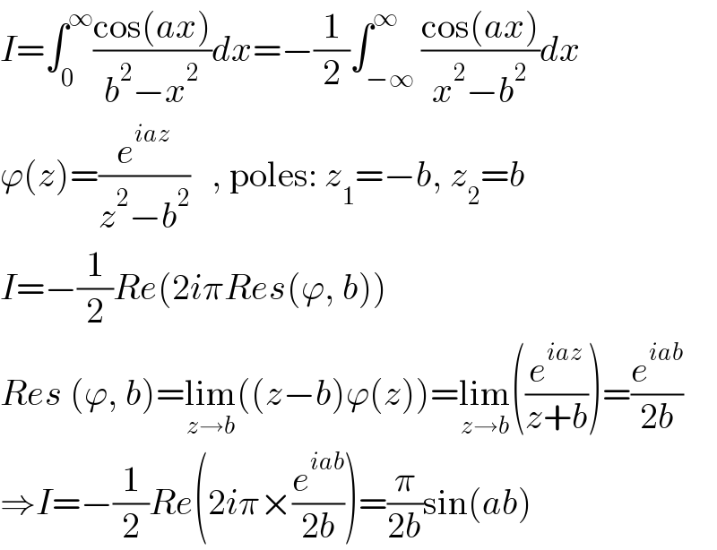 I=∫_0 ^∞ ((cos(ax))/(b^2 −x^2 ))dx=−(1/2)∫_(−∞) ^∞ ((cos(ax))/(x^2 −b^2 ))dx  ϕ(z)=(e^(iaz) /(z^2 −b^2 ))   , poles: z_1 =−b, z_2 =b  I=−(1/2)Re(2iπRes(ϕ, b))  Res (ϕ, b)=lim_(z→b) ((z−b)ϕ(z))=lim_(z→b) ((e^(iaz) /(z+b)))=(e^(iab) /(2b))  ⇒I=−(1/2)Re(2iπ×(e^(iab) /(2b)))=(π/(2b))sin(ab)  