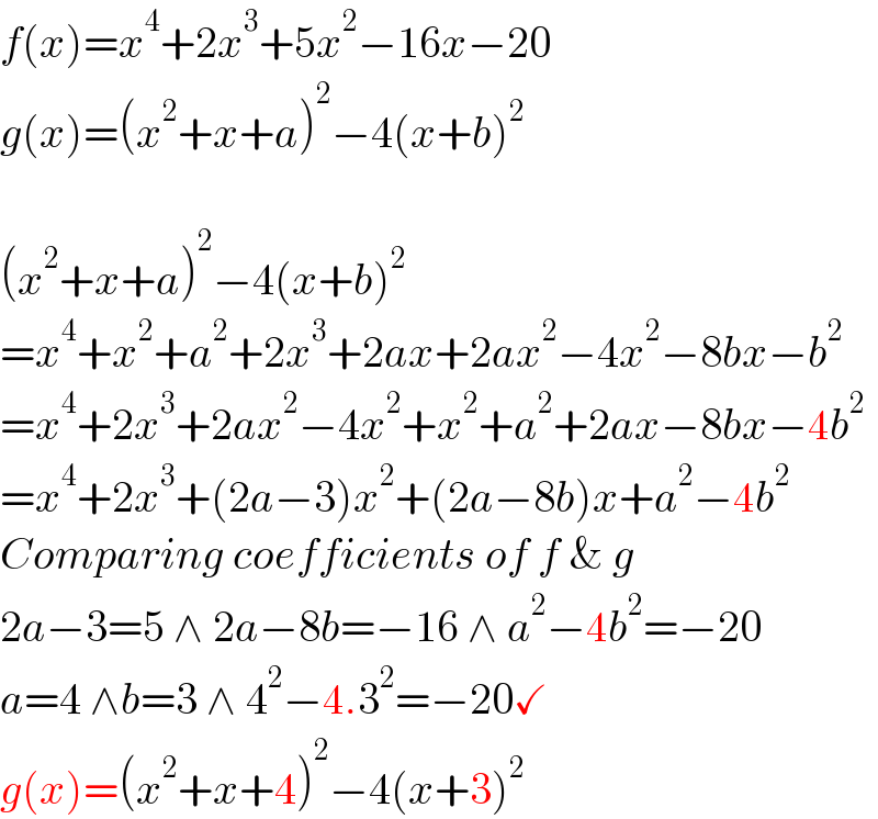 f(x)=x^4 +2x^3 +5x^2 −16x−20   g(x)=(x^2 +x+a)^2 −4(x+b)^2     (x^2 +x+a)^2 −4(x+b)^2   =x^4 +x^2 +a^2 +2x^3 +2ax+2ax^2 −4x^2 −8bx−b^2   =x^4 +2x^3 +2ax^2 −4x^2 +x^2 +a^2 +2ax−8bx−4b^2   =x^4 +2x^3 +(2a−3)x^2 +(2a−8b)x+a^2 −4b^2   Comparing coefficients of f & g  2a−3=5 ∧ 2a−8b=−16 ∧ a^2 −4b^2 =−20  a=4 ∧b=3 ∧ 4^2 −4.3^2 =−20✓  g(x)=(x^2 +x+4)^2 −4(x+3)^2   