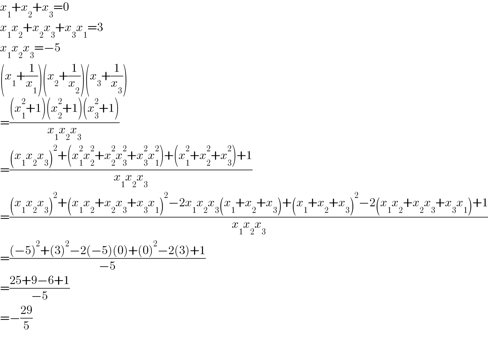 x_1 +x_2 +x_3 =0  x_1 x_2 +x_2 x_3 +x_3 x_1 =3  x_1 x_2 x_3 =−5  (x_1 +(1/x_1 ))(x_2 +(1/x_2 ))(x_3 +(1/x_3 ))  =(((x_1 ^2 +1)(x_2 ^2 +1)(x_3 ^2 +1))/(x_1 x_2 x_3 ))  =(((x_1 x_2 x_3 )^2 +(x_1 ^2 x_2 ^2 +x_2 ^2 x_3 ^2 +x_3 ^2 x_1 ^2 )+(x_1 ^2 +x_2 ^2 +x_3 ^2 )+1)/(x_1 x_2 x_3 ))  =(((x_1 x_2 x_3 )^2 +(x_1 x_2 +x_2 x_3 +x_3 x_1 )^2 −2x_1 x_2 x_3 (x_1 +x_2 +x_3 )+(x_1 +x_2 +x_3 )^2 −2(x_1 x_2 +x_2 x_3 +x_3 x_1 )+1)/(x_1 x_2 x_3 ))  =(((−5)^2 +(3)^2 −2(−5)(0)+(0)^2 −2(3)+1)/(−5))  =((25+9−6+1)/(−5))  =−((29)/5)  
