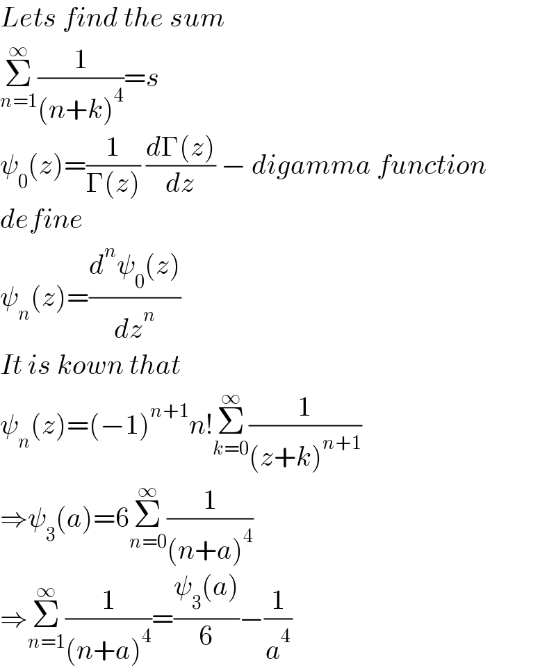 Lets find the sum  Σ_(n=1) ^∞ (1/((n+k)^4 ))=s  ψ_0 (z)=(1/(Γ(z))) ((dΓ(z))/dz) − digamma function  define  ψ_n (z)=((d^n ψ_0 (z))/dz^n )  It is kown that   ψ_n (z)=(−1)^(n+1) n!Σ_(k=0) ^∞ (1/((z+k)^(n+1) ))  ⇒ψ_3 (a)=6Σ_(n=0) ^∞ (1/((n+a)^4 ))  ⇒Σ_(n=1) ^∞ (1/((n+a)^4 ))=((ψ_3 (a))/6)−(1/a^4 )  