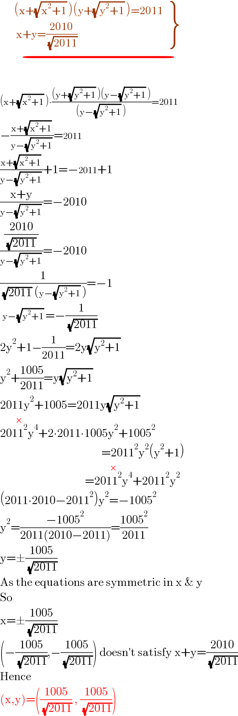 {: ((        (x+(√(x^2 +1)) )(y+(√(y^2 +1)) )=2011)),((         x+y=((2010)/( (√(2011))))  )) }          _(−)     (x+(√(x^2 +1)) )∙(((y+(√(y^2 +1)) )(y−(√(y^2 +1)) ))/((y−(√(y^2 +1)) )))=2011  −((x+(√(x^2 +1)) )/(y−(√(y^2 +1)) ))=2011  ((x+(√(x^2 +1)) )/(y−(√(y^2 +1)) ))+1=−2011+1  ((x+y)/(y−(√(y^2 +1)) ))=−2010  (((2010)/( (√(2011)) ))/(y−(√(y^2 +1)) ))=−2010  (1/( (√(2011)) (y−(√(y^2 +1)) )))=−1   y−(√(y^2 +1)) =−(1/( (√(2011))))  2y^2 +1−(1/(2011))=2y(√(y^2 +1))   y^2 +((1005)/(2011))=y(√(y^2 +1))   2011y^2 +1005=2011y(√(y^2 +1))   2011^2 y^4 ^(×) +2∙2011∙1005y^2 +1005^2                                              =2011^2 y^2 (y^2 +1)                                      =2011^2 y^4 ^(×) +2011^2 y^2   (2011∙2010−2011^2 )y^2 =−1005^2   y^2 =((−1005^2 )/(2011(2010−2011)))=((1005^2 )/(2011))  y=±((1005)/( (√(2011))))  As the equations are symmetric in x & y  So   x=±((1005)/( (√(2011))))  (−((1005)/( (√(2011)))),−((1005)/( (√(2011))))) doesn′t satisfy x+y=((2010)/( (√(2011))))  Hence  (x,y)=(((1005)/( (√(2011)))) , ((1005)/( (√(2011)))))  