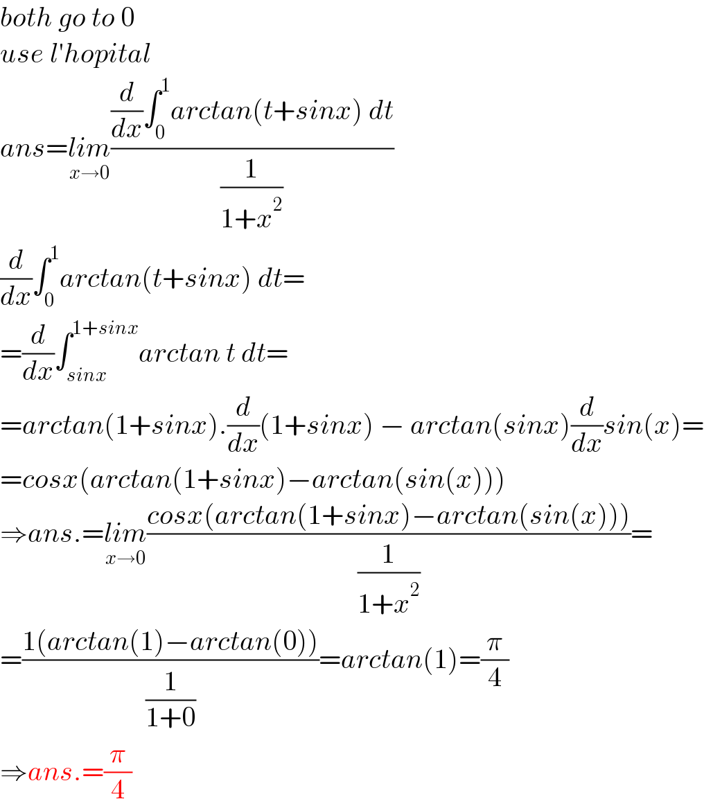 both go to 0  use l′hopital  ans=lim_(x→0) (((d/dx)∫_0 ^1 arctan(t+sinx) dt)/(1/(1+x^2 )))  (d/dx)∫_0 ^1 arctan(t+sinx) dt=  =(d/dx)∫_(sinx) ^(1+sinx) arctan t dt=  =arctan(1+sinx).(d/dx)(1+sinx) − arctan(sinx)(d/dx)sin(x)=  =cosx(arctan(1+sinx)−arctan(sin(x)))  ⇒ans.=lim_(x→0) ((cosx(arctan(1+sinx)−arctan(sin(x))))/(1/(1+x^2 )))=  =((1(arctan(1)−arctan(0)))/(1/(1+0)))=arctan(1)=(π/4)  ⇒ans.=(π/4)  